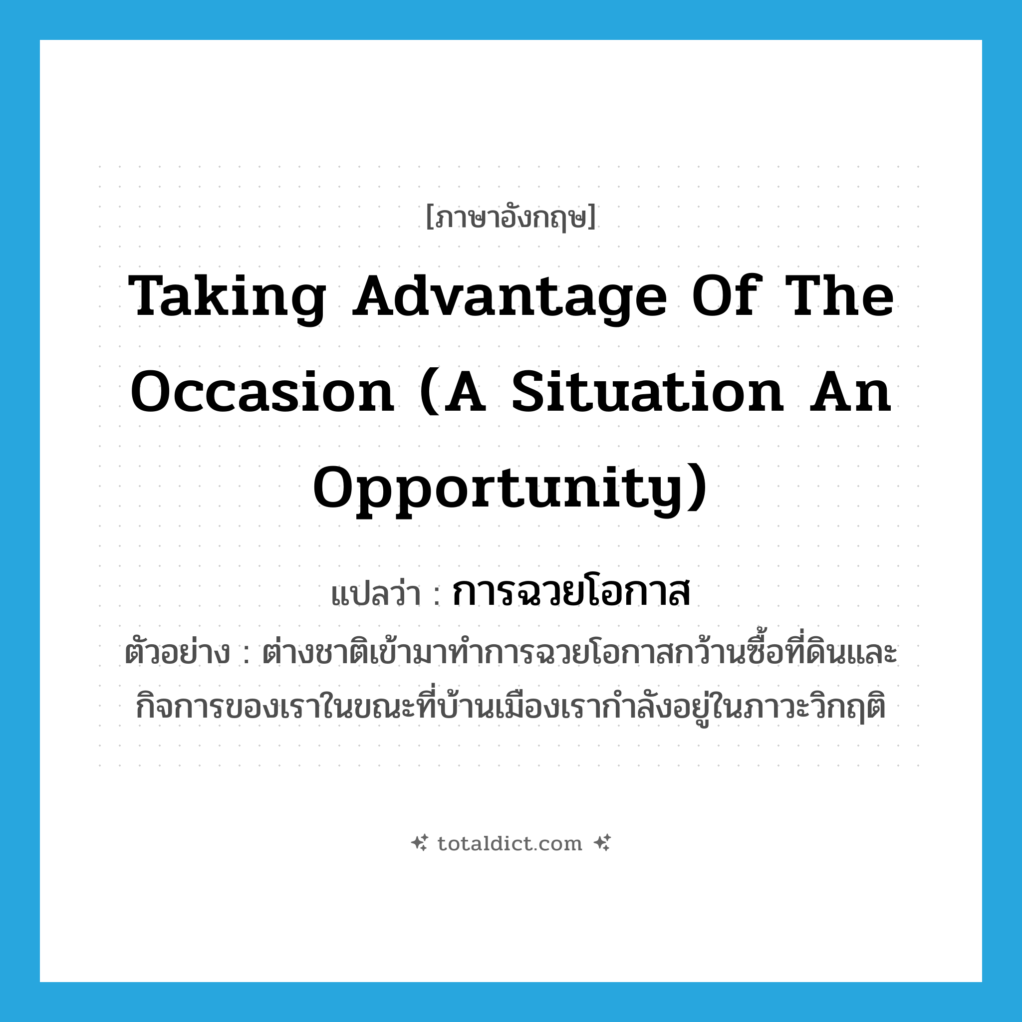 taking advantage of the occasion (a situation an opportunity) แปลว่า?, คำศัพท์ภาษาอังกฤษ taking advantage of the occasion (a situation an opportunity) แปลว่า การฉวยโอกาส ประเภท N ตัวอย่าง ต่างชาติเข้ามาทำการฉวยโอกาสกว้านซื้อที่ดินและกิจการของเราในขณะที่บ้านเมืองเรากำลังอยู่ในภาวะวิกฤติ หมวด N