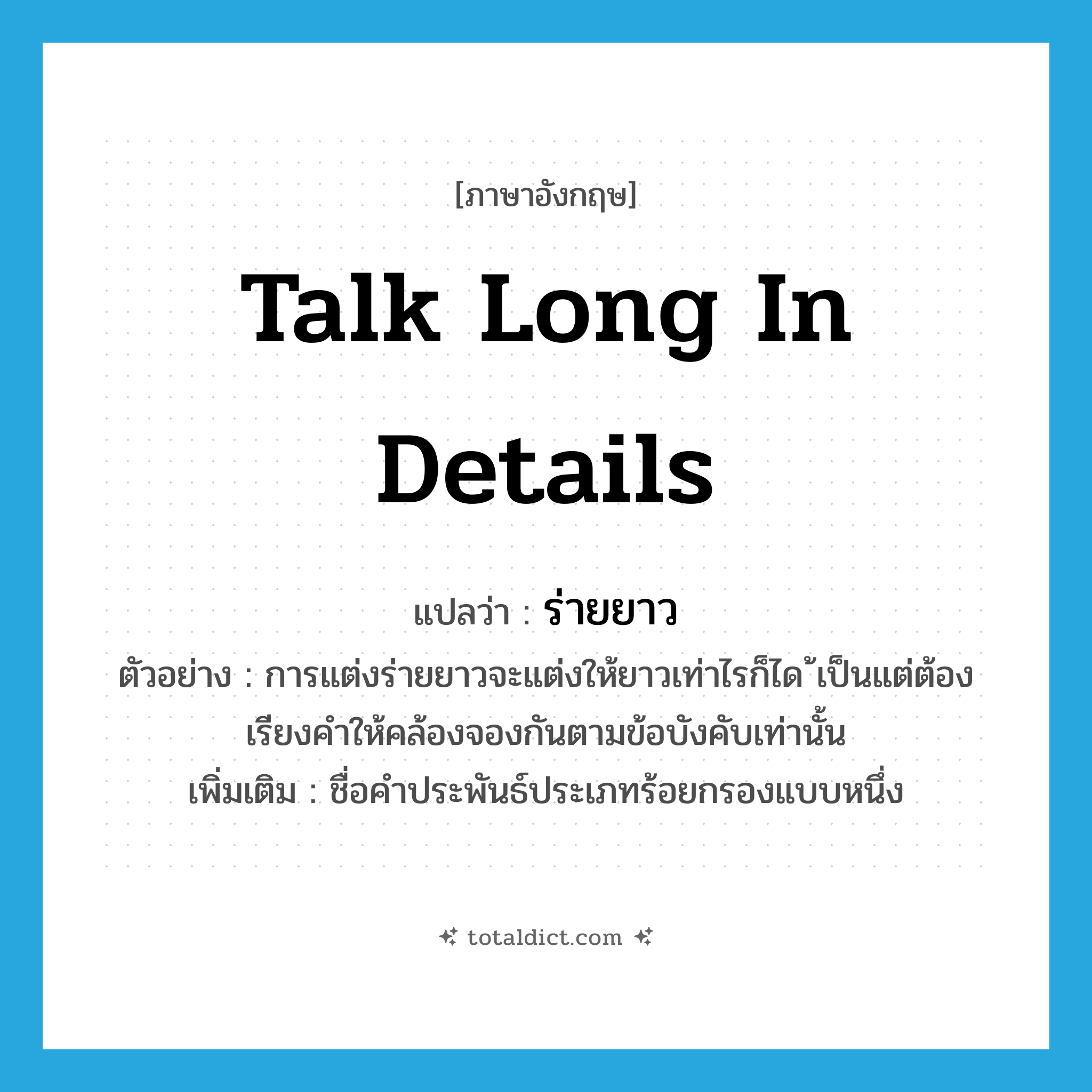 talk long in details แปลว่า?, คำศัพท์ภาษาอังกฤษ talk long in details แปลว่า ร่ายยาว ประเภท N ตัวอย่าง การแต่งร่ายยาวจะแต่งให้ยาวเท่าไรก็ได ้เป็นแต่ต้องเรียงคำให้คล้องจองกันตามข้อบังคับเท่านั้น เพิ่มเติม ชื่อคำประพันธ์ประเภทร้อยกรองแบบหนึ่ง หมวด N