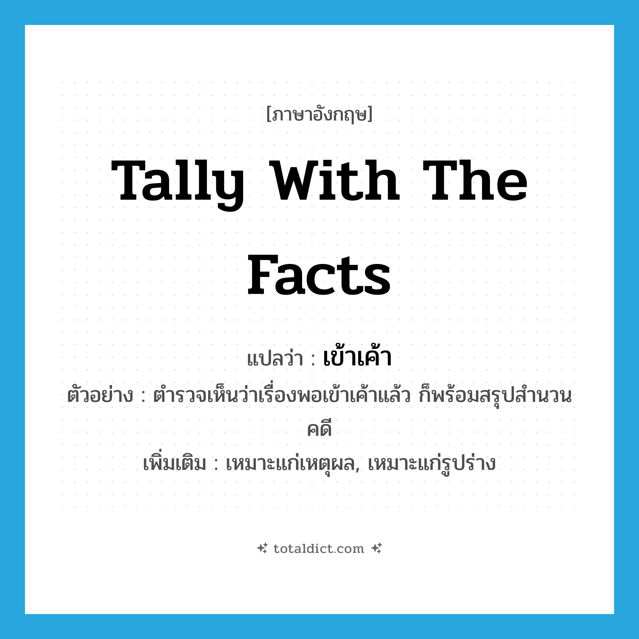 tally with the facts แปลว่า?, คำศัพท์ภาษาอังกฤษ tally with the facts แปลว่า เข้าเค้า ประเภท V ตัวอย่าง ตำรวจเห็นว่าเรื่องพอเข้าเค้าแล้ว ก็พร้อมสรุปสำนวนคดี เพิ่มเติม เหมาะแก่เหตุผล, เหมาะแก่รูปร่าง หมวด V