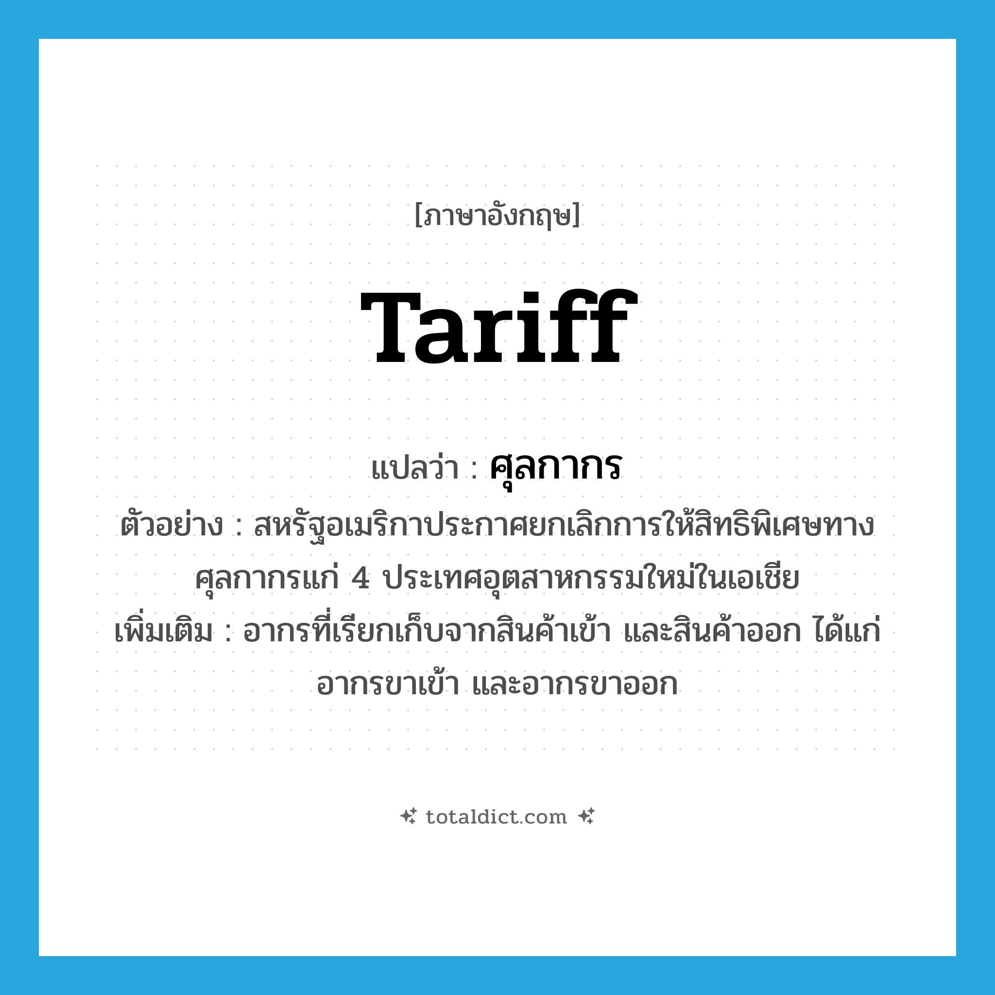 tariff แปลว่า?, คำศัพท์ภาษาอังกฤษ tariff แปลว่า ศุลกากร ประเภท N ตัวอย่าง สหรัฐอเมริกาประกาศยกเลิกการให้สิทธิพิเศษทางศุลกากรแก่ 4 ประเทศอุตสาหกรรมใหม่ในเอเชีย เพิ่มเติม อากรที่เรียกเก็บจากสินค้าเข้า และสินค้าออก ได้แก่ อากรขาเข้า และอากรขาออก หมวด N