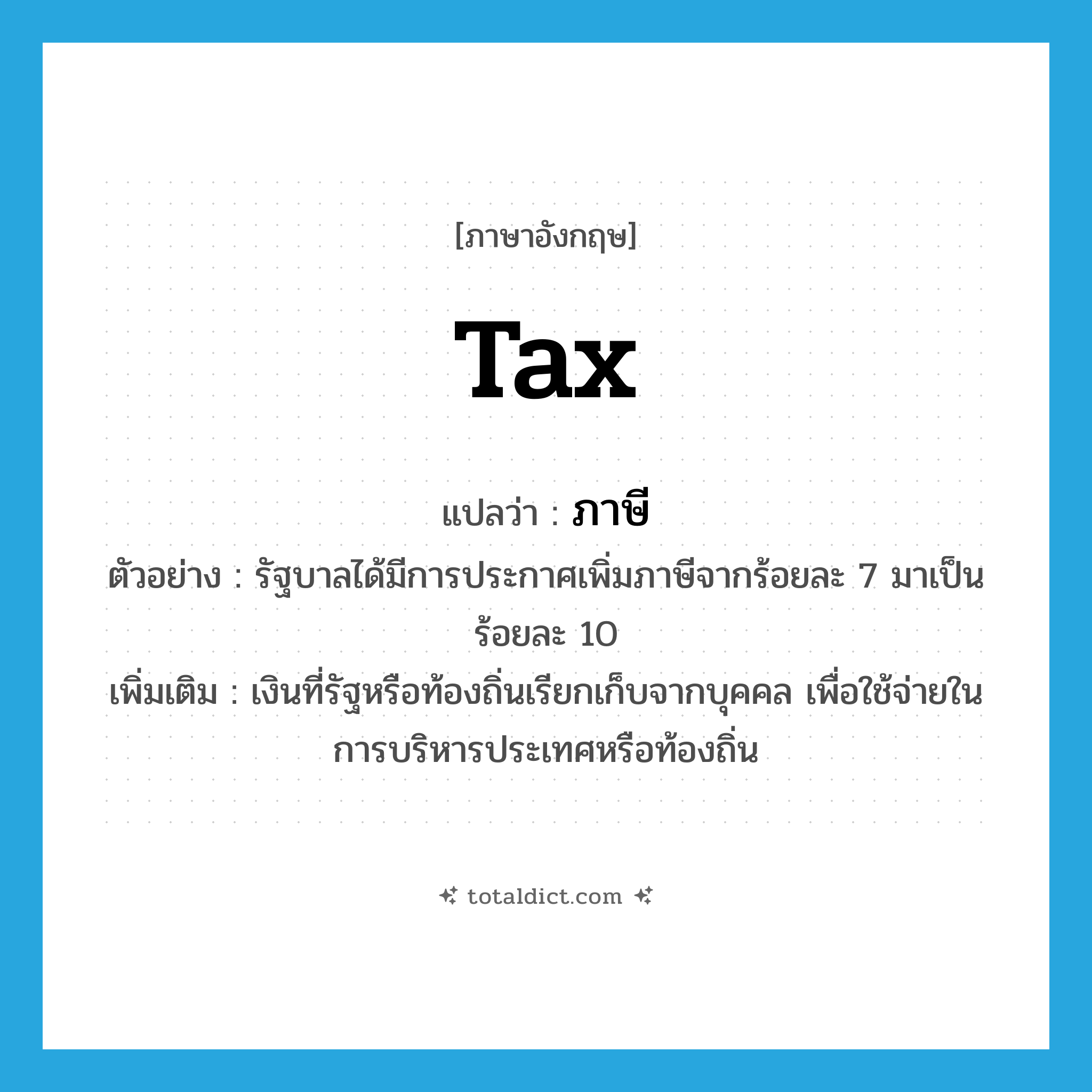 tax แปลว่า?, คำศัพท์ภาษาอังกฤษ tax แปลว่า ภาษี ประเภท N ตัวอย่าง รัฐบาลได้มีการประกาศเพิ่มภาษีจากร้อยละ 7 มาเป็นร้อยละ 10 เพิ่มเติม เงินที่รัฐหรือท้องถิ่นเรียกเก็บจากบุคคล เพื่อใช้จ่ายในการบริหารประเทศหรือท้องถิ่น หมวด N