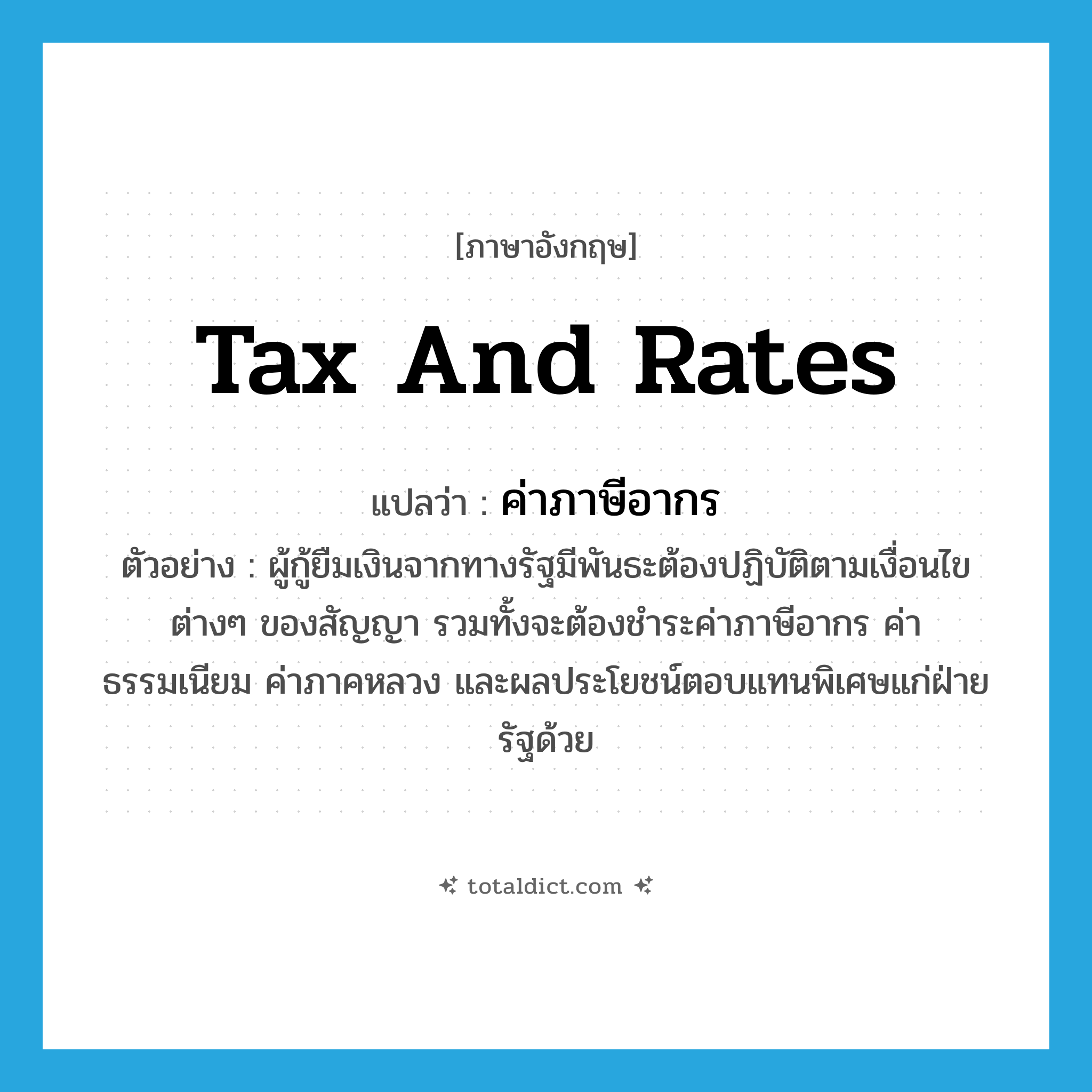 tax and rates แปลว่า?, คำศัพท์ภาษาอังกฤษ tax and rates แปลว่า ค่าภาษีอากร ประเภท N ตัวอย่าง ผู้กู้ยืมเงินจากทางรัฐมีพันธะต้องปฏิบัติตามเงื่อนไขต่างๆ ของสัญญา รวมทั้งจะต้องชำระค่าภาษีอากร ค่าธรรมเนียม ค่าภาคหลวง และผลประโยชน์ตอบแทนพิเศษแก่ฝ่ายรัฐด้วย หมวด N