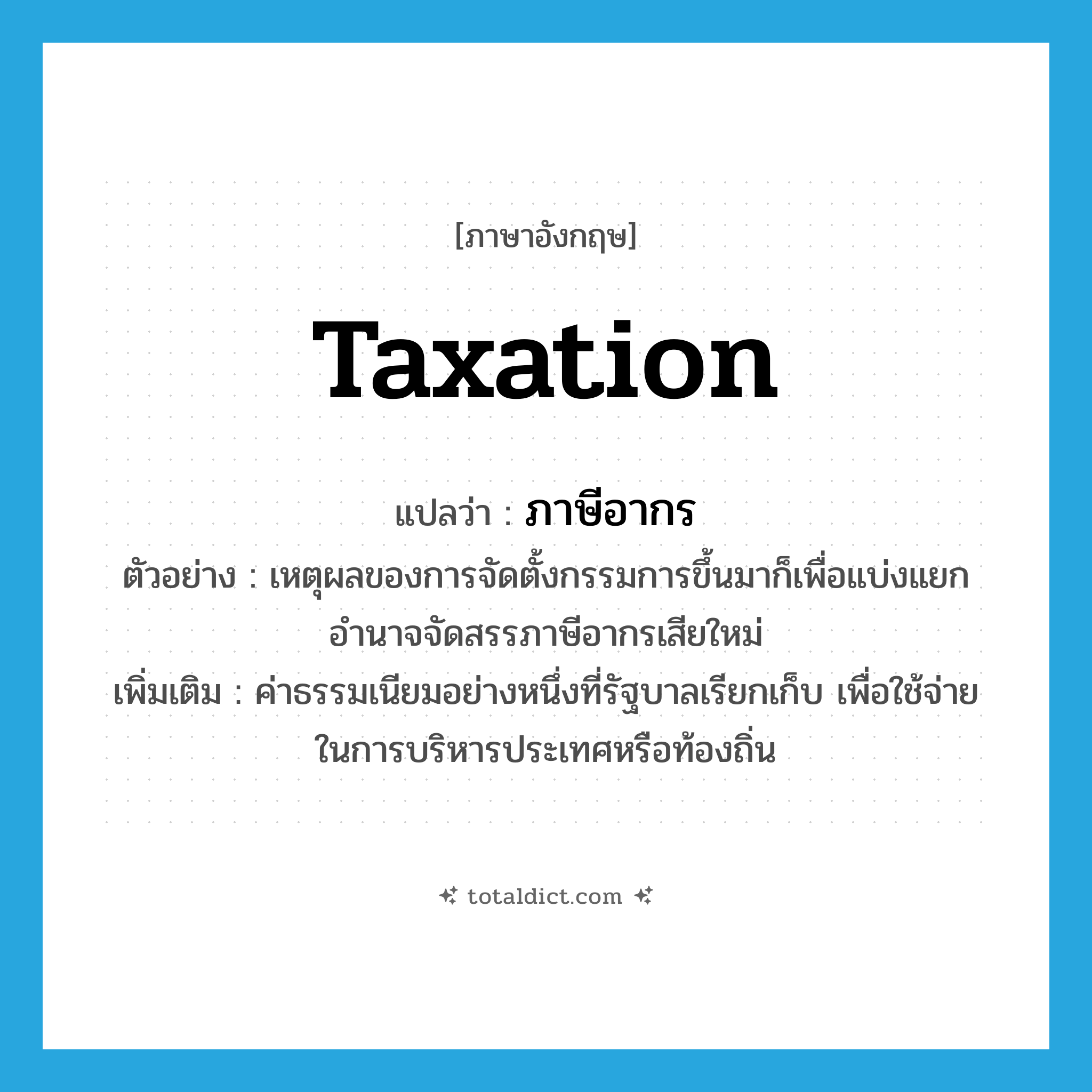 taxation แปลว่า?, คำศัพท์ภาษาอังกฤษ taxation แปลว่า ภาษีอากร ประเภท N ตัวอย่าง เหตุผลของการจัดตั้งกรรมการขึ้นมาก็เพื่อแบ่งแยกอำนาจจัดสรรภาษีอากรเสียใหม่ เพิ่มเติม ค่าธรรมเนียมอย่างหนึ่งที่รัฐบาลเรียกเก็บ เพื่อใช้จ่ายในการบริหารประเทศหรือท้องถิ่น หมวด N