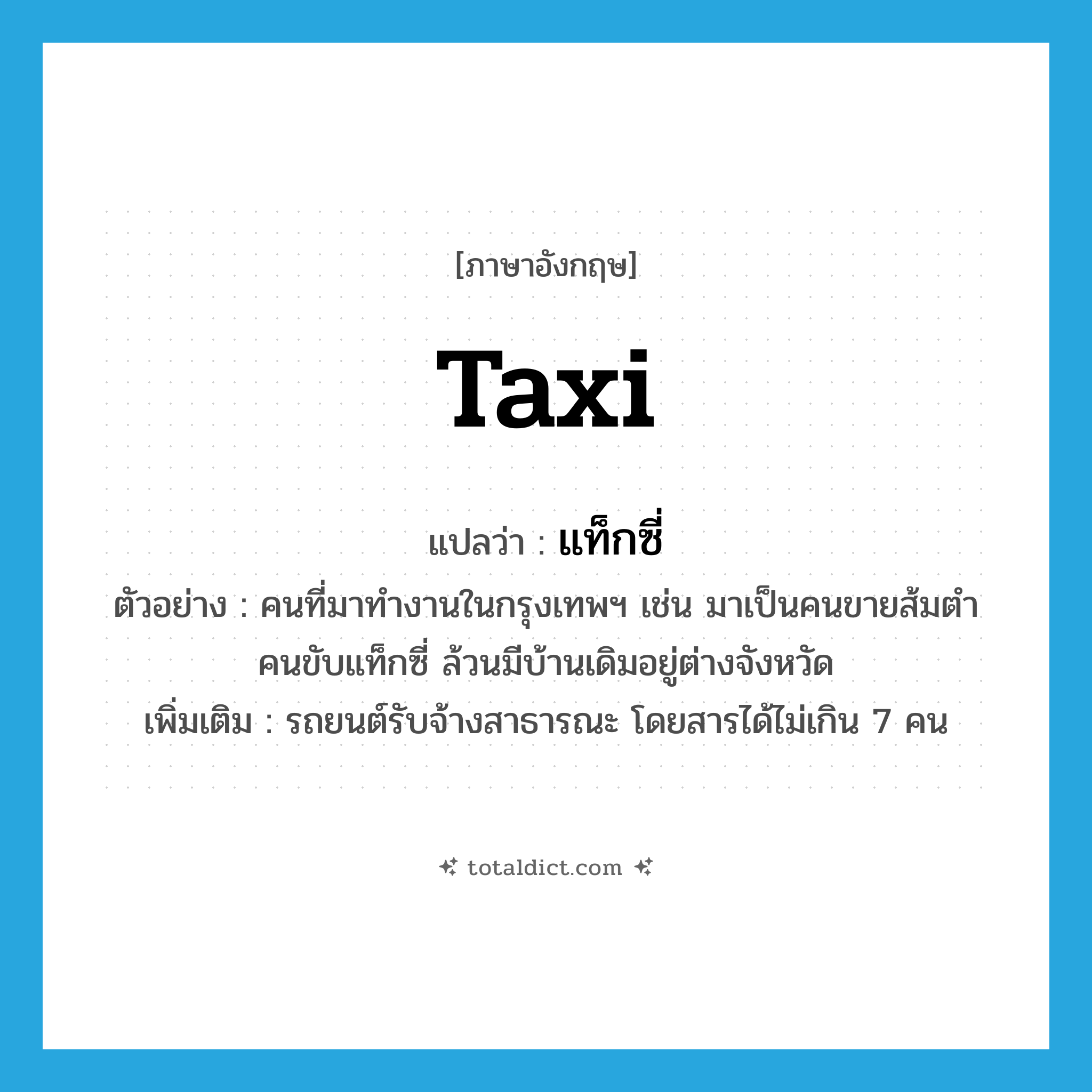 taxi แปลว่า?, คำศัพท์ภาษาอังกฤษ taxi แปลว่า แท็กซี่ ประเภท N ตัวอย่าง คนที่มาทำงานในกรุงเทพฯ เช่น มาเป็นคนขายส้มตำ คนขับแท็กซี่ ล้วนมีบ้านเดิมอยู่ต่างจังหวัด เพิ่มเติม รถยนต์รับจ้างสาธารณะ โดยสารได้ไม่เกิน 7 คน หมวด N