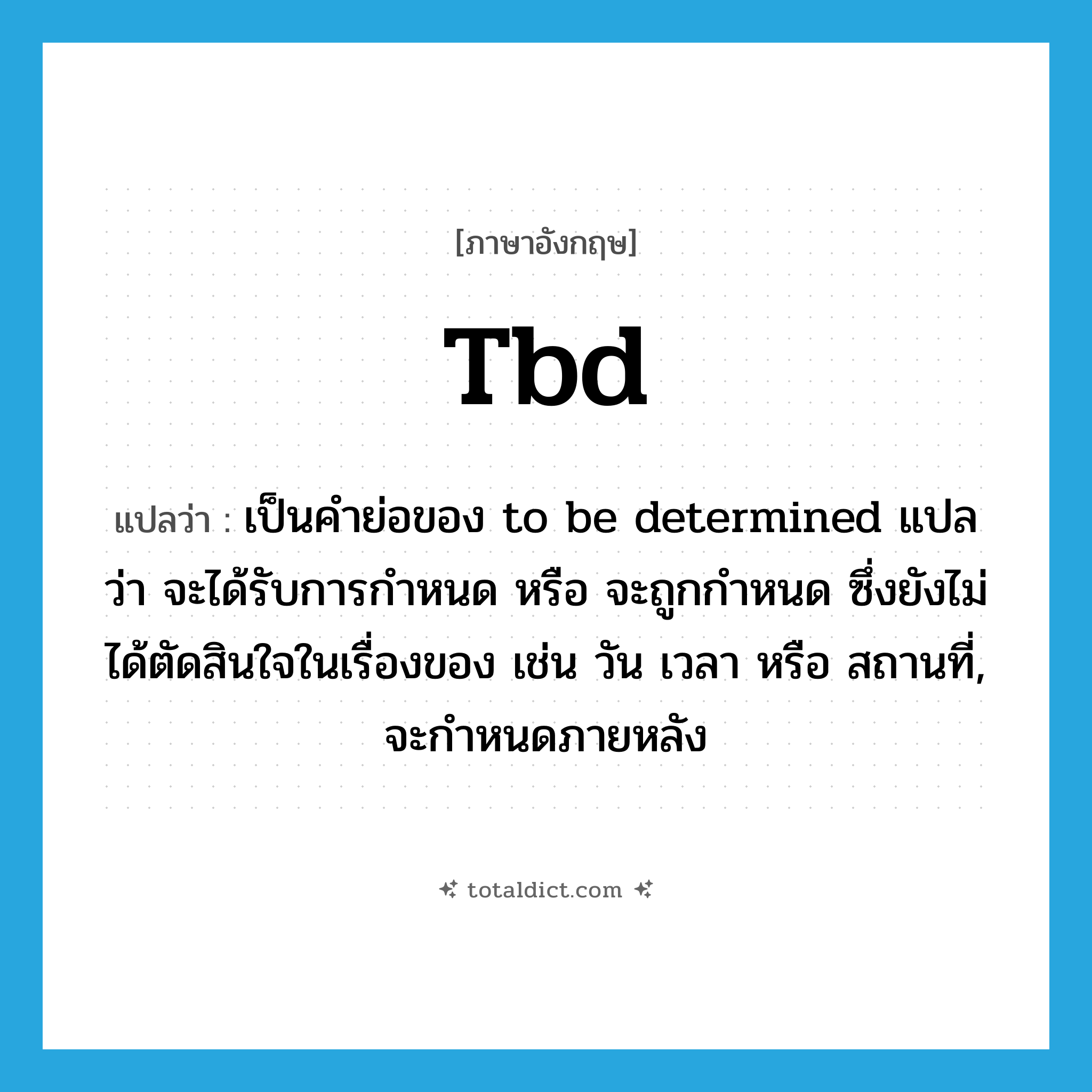 tbd แปลว่า?, คำศัพท์ภาษาอังกฤษ tbd แปลว่า เป็นคำย่อของ to be determined แปลว่า จะได้รับการกำหนด หรือ จะถูกกำหนด ซึ่งยังไม่ได้ตัดสินใจในเรื่องของ เช่น วัน เวลา หรือ สถานที่, จะกำหนดภายหลัง ประเภท abbr หมวด abbr