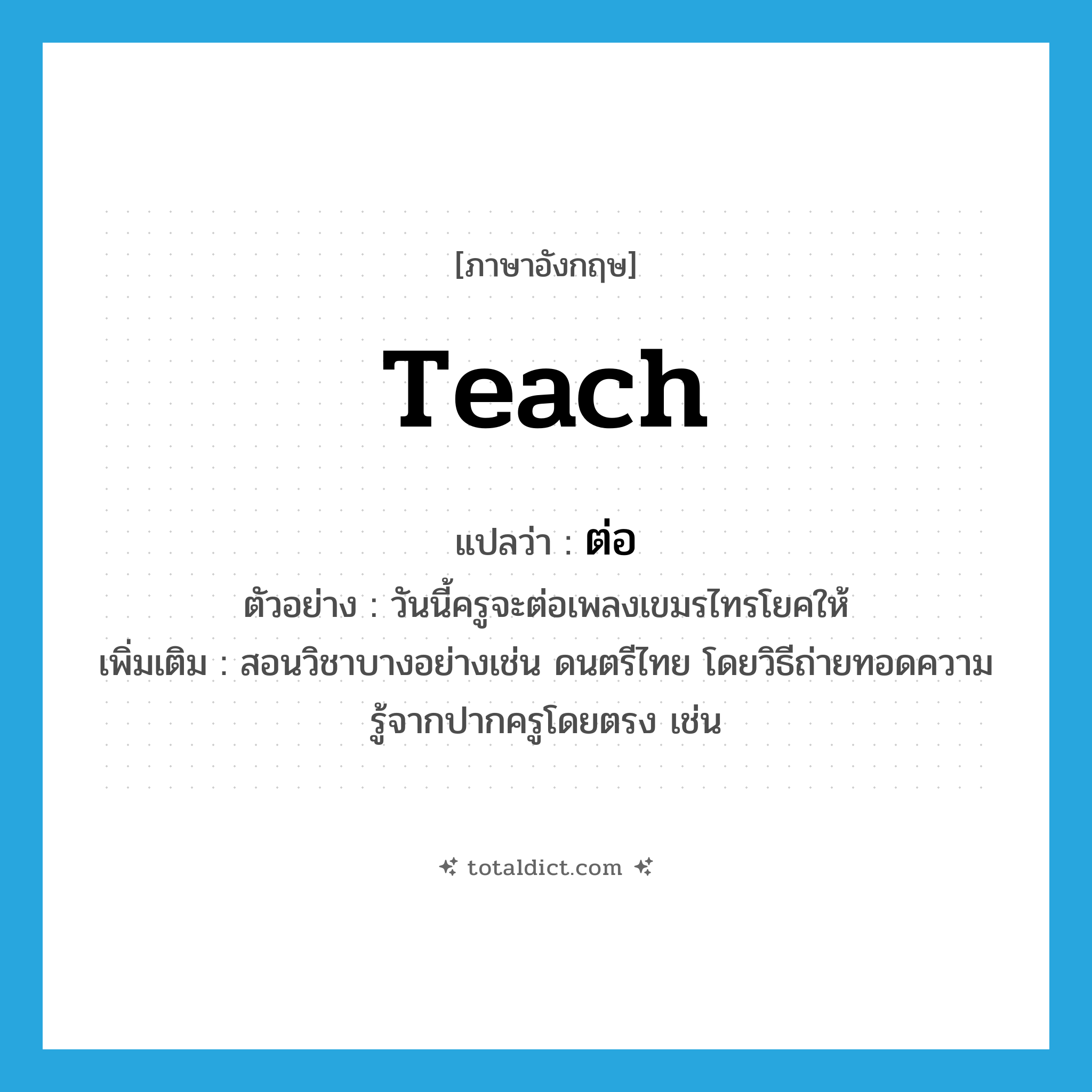 ต่อ ภาษาอังกฤษ?, คำศัพท์ภาษาอังกฤษ ต่อ แปลว่า teach ประเภท V ตัวอย่าง วันนี้ครูจะต่อเพลงเขมรไทรโยคให้ เพิ่มเติม สอนวิชาบางอย่างเช่น ดนตรีไทย โดยวิธีถ่ายทอดความรู้จากปากครูโดยตรง เช่น หมวด V