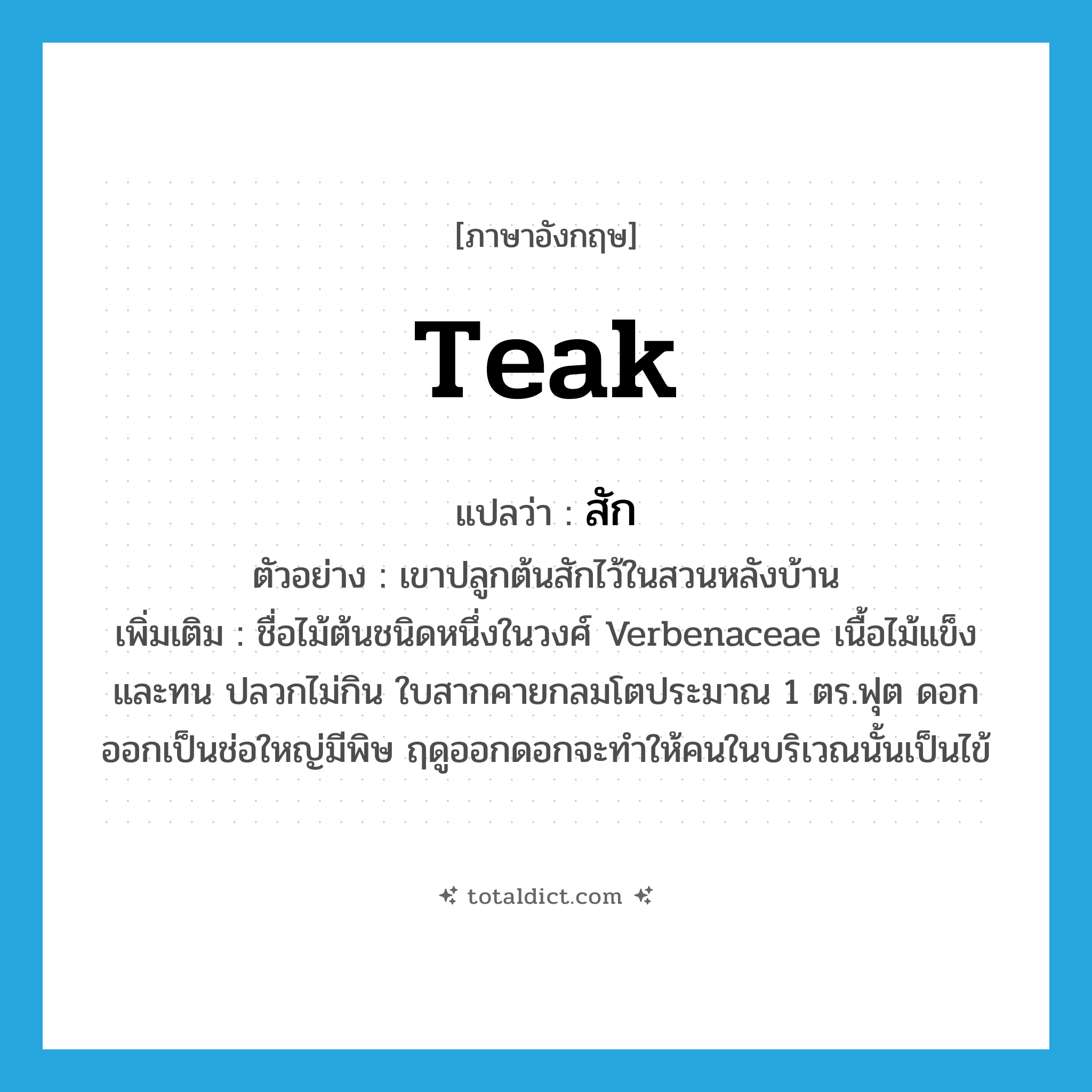 teak แปลว่า?, คำศัพท์ภาษาอังกฤษ teak แปลว่า สัก ประเภท N ตัวอย่าง เขาปลูกต้นสักไว้ในสวนหลังบ้าน เพิ่มเติม ชื่อไม้ต้นชนิดหนึ่งในวงศ์ Verbenaceae เนื้อไม้แข็งและทน ปลวกไม่กิน ใบสากคายกลมโตประมาณ 1 ตร.ฟุต ดอกออกเป็นช่อใหญ่มีพิษ ฤดูออกดอกจะทำให้คนในบริเวณนั้นเป็นไข้ หมวด N