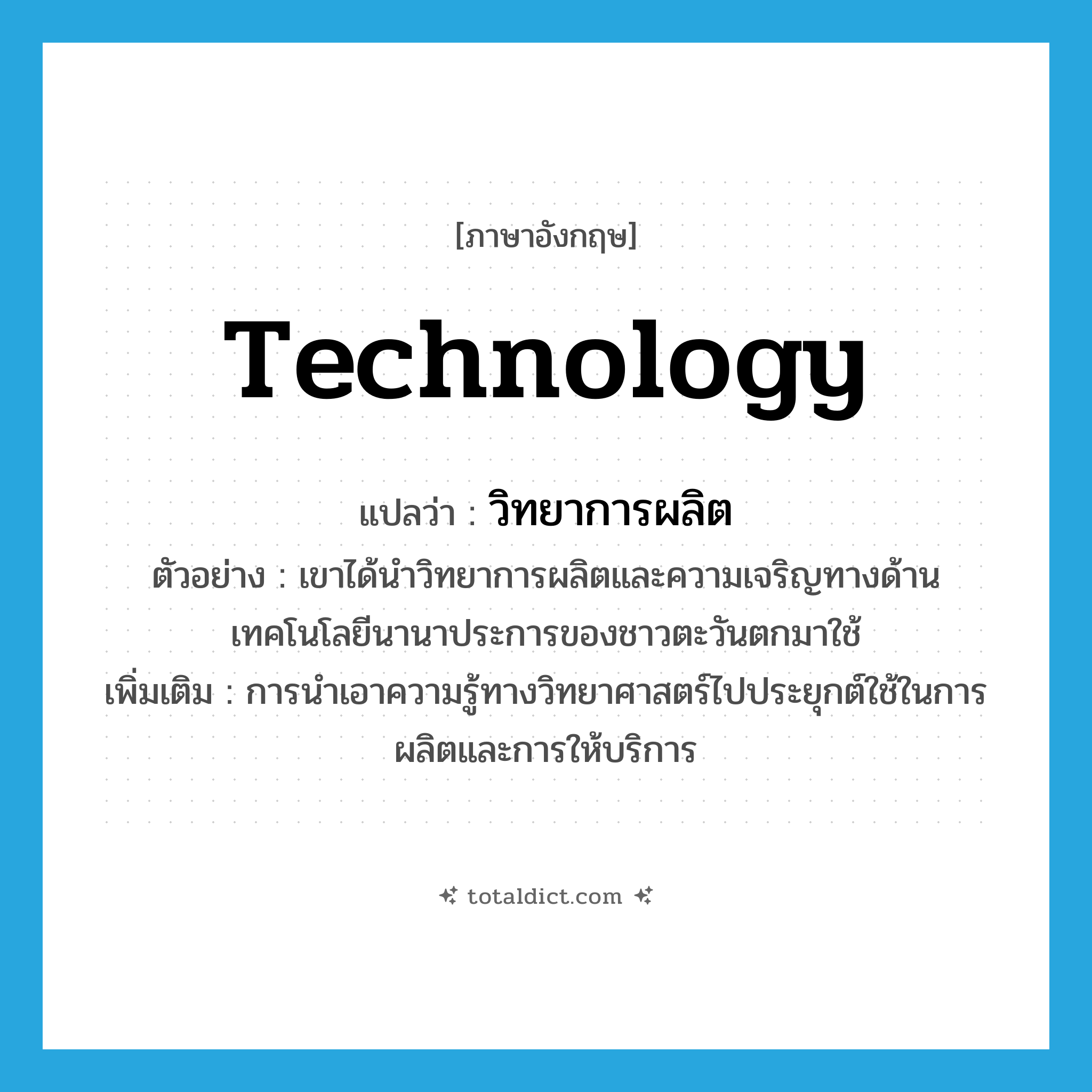 technology แปลว่า?, คำศัพท์ภาษาอังกฤษ technology แปลว่า วิทยาการผลิต ประเภท N ตัวอย่าง เขาได้นำวิทยาการผลิตและความเจริญทางด้านเทคโนโลยีนานาประการของชาวตะวันตกมาใช้ เพิ่มเติม การนำเอาความรู้ทางวิทยาศาสตร์ไปประยุกต์ใช้ในการผลิตและการให้บริการ หมวด N