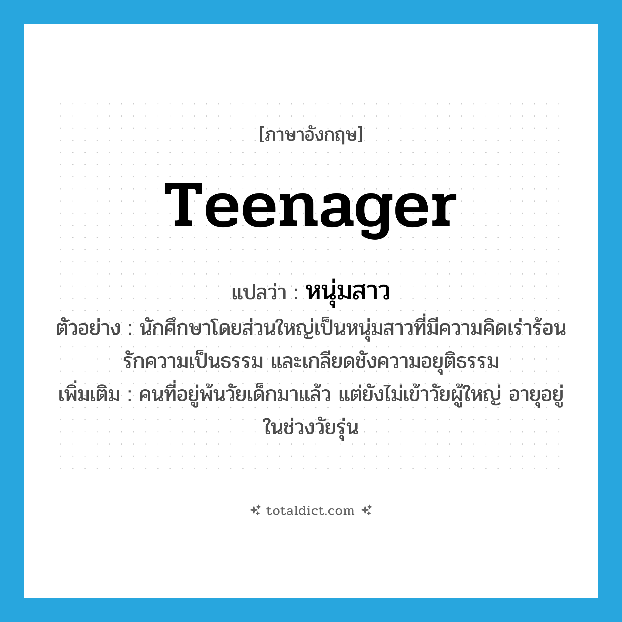teenager แปลว่า?, คำศัพท์ภาษาอังกฤษ teenager แปลว่า หนุ่มสาว ประเภท N ตัวอย่าง นักศึกษาโดยส่วนใหญ่เป็นหนุ่มสาวที่มีความคิดเร่าร้อน รักความเป็นธรรม และเกลียดชังความอยุติธรรม เพิ่มเติม คนที่อยู่พ้นวัยเด็กมาแล้ว แต่ยังไม่เข้าวัยผู้ใหญ่ อายุอยู่ในช่วงวัยรุ่น หมวด N