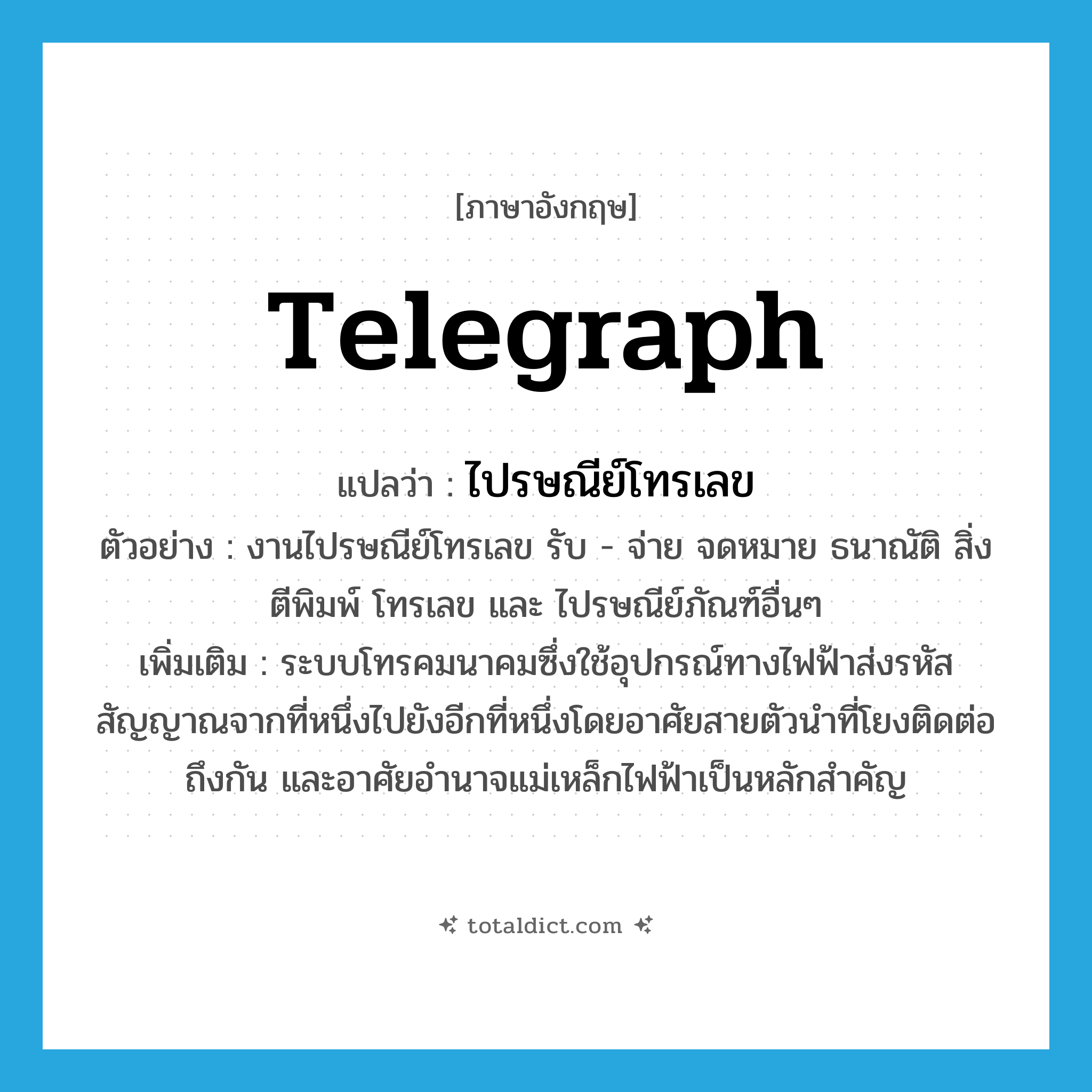 telegraph แปลว่า?, คำศัพท์ภาษาอังกฤษ telegraph แปลว่า ไปรษณีย์โทรเลข ประเภท N ตัวอย่าง งานไปรษณีย์โทรเลข รับ - จ่าย จดหมาย ธนาณัติ สิ่ง ตีพิมพ์ โทรเลข และ ไปรษณีย์ภัณฑ์อื่นๆ เพิ่มเติม ระบบโทรคมนาคมซึ่งใช้อุปกรณ์ทางไฟฟ้าส่งรหัสสัญญาณจากที่หนึ่งไปยังอีกที่หนึ่งโดยอาศัยสายตัวนำที่โยงติดต่อถึงกัน และอาศัยอำนาจแม่เหล็กไฟฟ้าเป็นหลักสำคัญ หมวด N