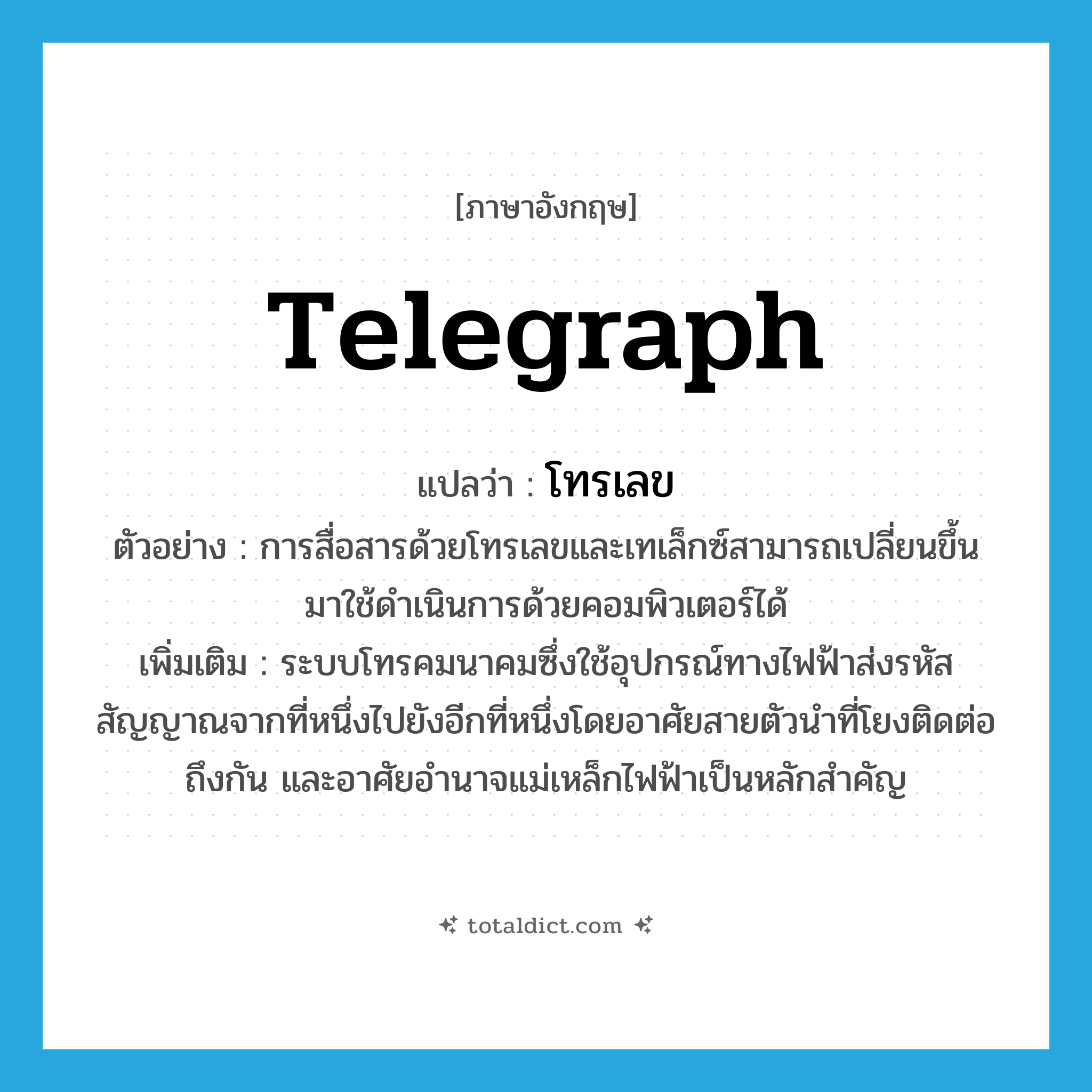 โทรเลข ภาษาอังกฤษ?, คำศัพท์ภาษาอังกฤษ โทรเลข แปลว่า telegraph ประเภท N ตัวอย่าง การสื่อสารด้วยโทรเลขและเทเล็กซ์สามารถเปลี่ยนขึ้นมาใช้ดำเนินการด้วยคอมพิวเตอร์ได้ เพิ่มเติม ระบบโทรคมนาคมซึ่งใช้อุปกรณ์ทางไฟฟ้าส่งรหัสสัญญาณจากที่หนึ่งไปยังอีกที่หนึ่งโดยอาศัยสายตัวนำที่โยงติดต่อถึงกัน และอาศัยอำนาจแม่เหล็กไฟฟ้าเป็นหลักสำคัญ หมวด N