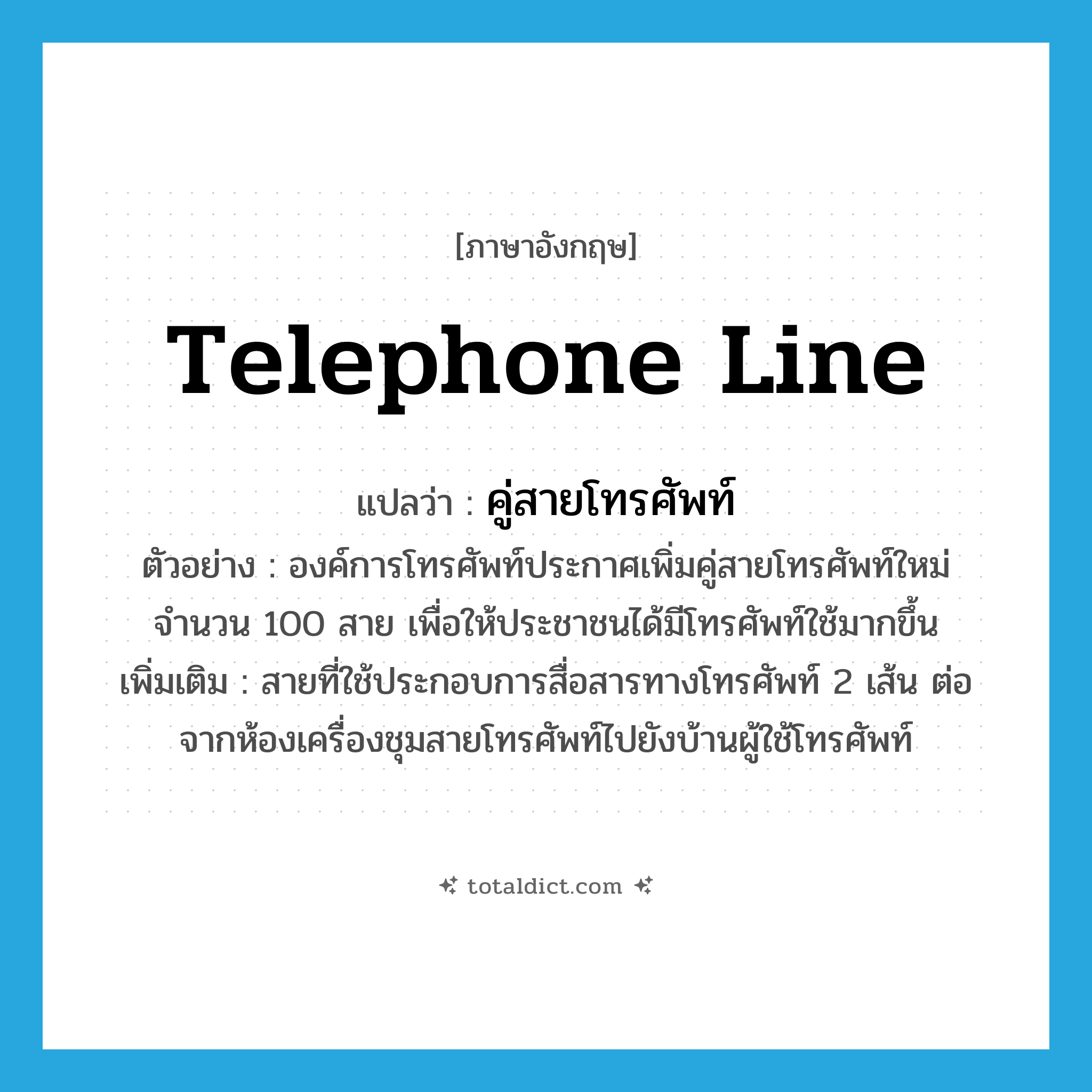 telephone line แปลว่า?, คำศัพท์ภาษาอังกฤษ telephone line แปลว่า คู่สายโทรศัพท์ ประเภท N ตัวอย่าง องค์การโทรศัพท์ประกาศเพิ่มคู่สายโทรศัพท์ใหม่จำนวน 100 สาย เพื่อให้ประชาชนได้มีโทรศัพท์ใช้มากขึ้น เพิ่มเติม สายที่ใช้ประกอบการสื่อสารทางโทรศัพท์ 2 เส้น ต่อจากห้องเครื่องชุมสายโทรศัพท์ไปยังบ้านผู้ใช้โทรศัพท์ หมวด N