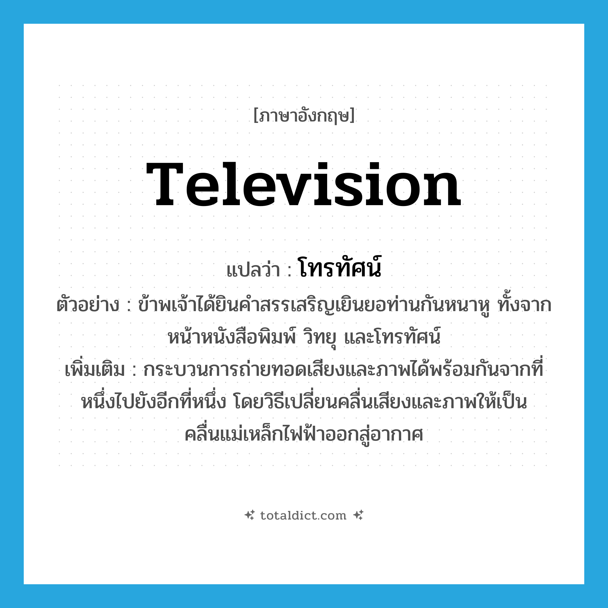 television แปลว่า?, คำศัพท์ภาษาอังกฤษ television แปลว่า โทรทัศน์ ประเภท N ตัวอย่าง ข้าพเจ้าได้ยินคำสรรเสริญเยินยอท่านกันหนาหู ทั้งจากหน้าหนังสือพิมพ์ วิทยุ และโทรทัศน์ เพิ่มเติม กระบวนการถ่ายทอดเสียงและภาพได้พร้อมกันจากที่หนึ่งไปยังอีกที่หนึ่ง โดยวิธีเปลี่ยนคลื่นเสียงและภาพให้เป็นคลื่นแม่เหล็กไฟฟ้าออกสู่อากาศ หมวด N
