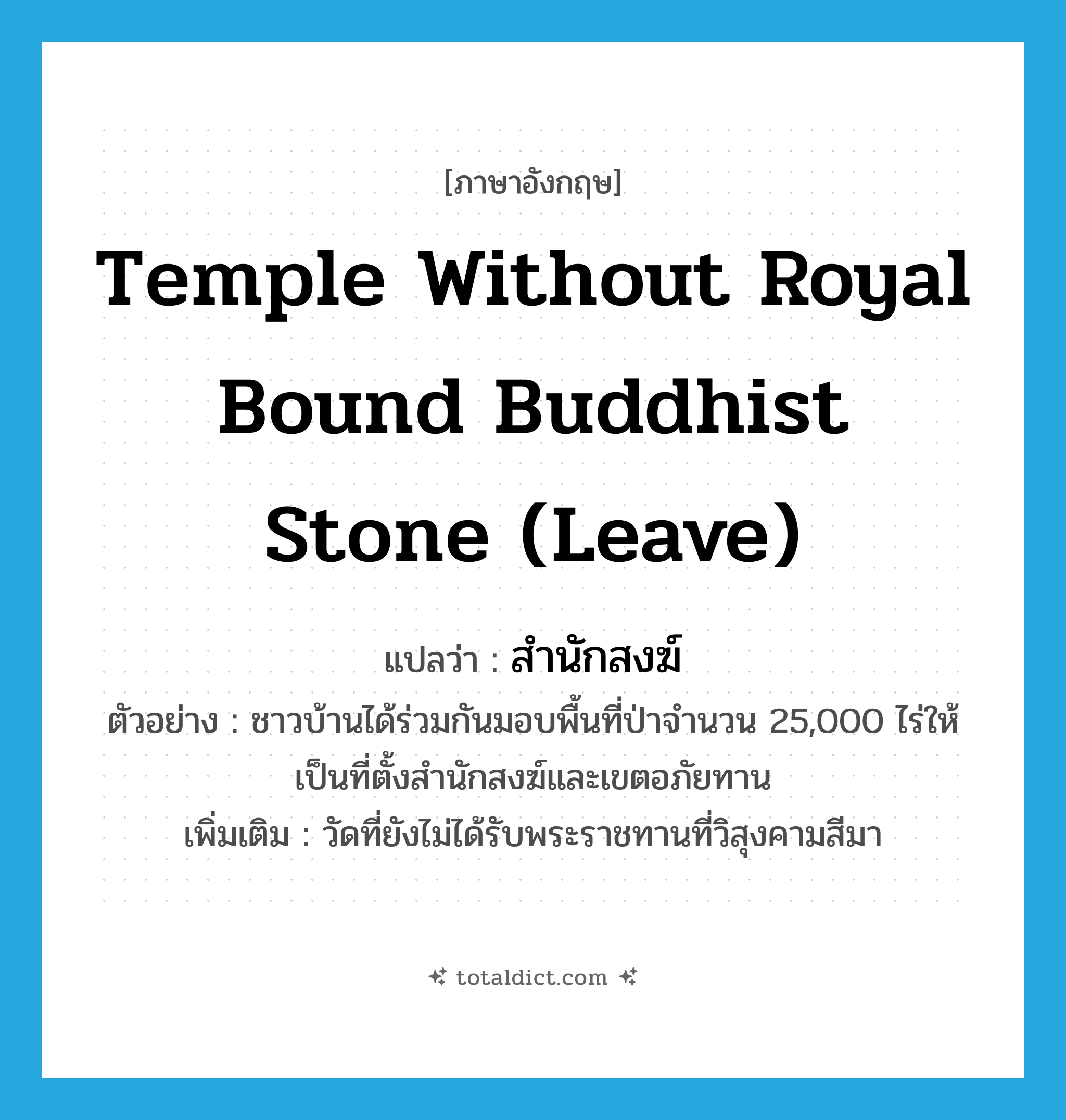 temple without royal bound Buddhist stone (leave) แปลว่า?, คำศัพท์ภาษาอังกฤษ temple without royal bound Buddhist stone (leave) แปลว่า สำนักสงฆ์ ประเภท N ตัวอย่าง ชาวบ้านได้ร่วมกันมอบพื้นที่ป่าจำนวน 25,000 ไร่ให้เป็นที่ตั้งสำนักสงฆ์และเขตอภัยทาน เพิ่มเติม วัดที่ยังไม่ได้รับพระราชทานที่วิสุงคามสีมา หมวด N