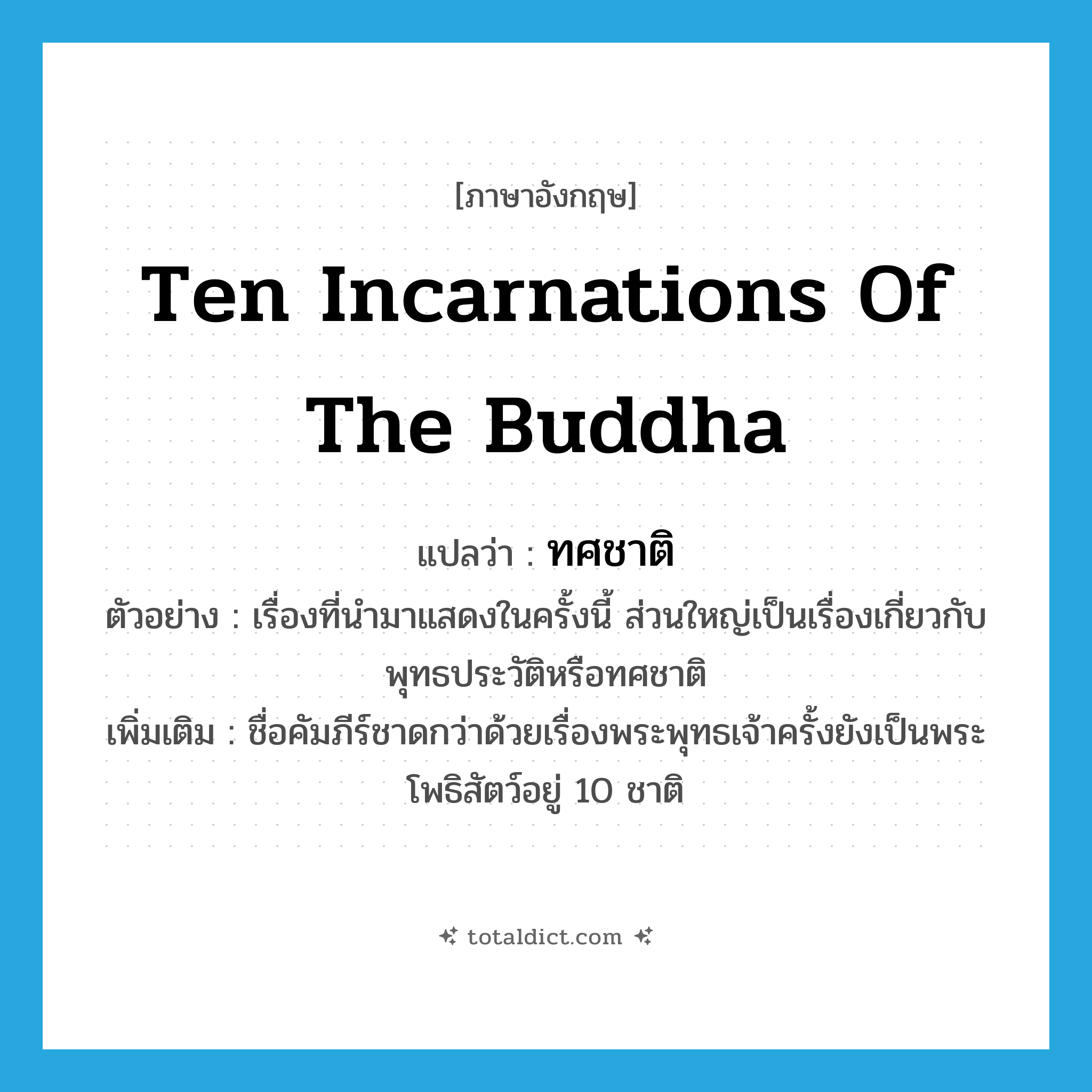 ten incarnations of the Buddha แปลว่า?, คำศัพท์ภาษาอังกฤษ ten incarnations of the Buddha แปลว่า ทศชาติ ประเภท N ตัวอย่าง เรื่องที่นำมาแสดงในครั้งนี้ ส่วนใหญ่เป็นเรื่องเกี่ยวกับพุทธประวัติหรือทศชาติ เพิ่มเติม ชื่อคัมภีร์ชาดกว่าด้วยเรื่องพระพุทธเจ้าครั้งยังเป็นพระโพธิสัตว์อยู่ 10 ชาติ หมวด N