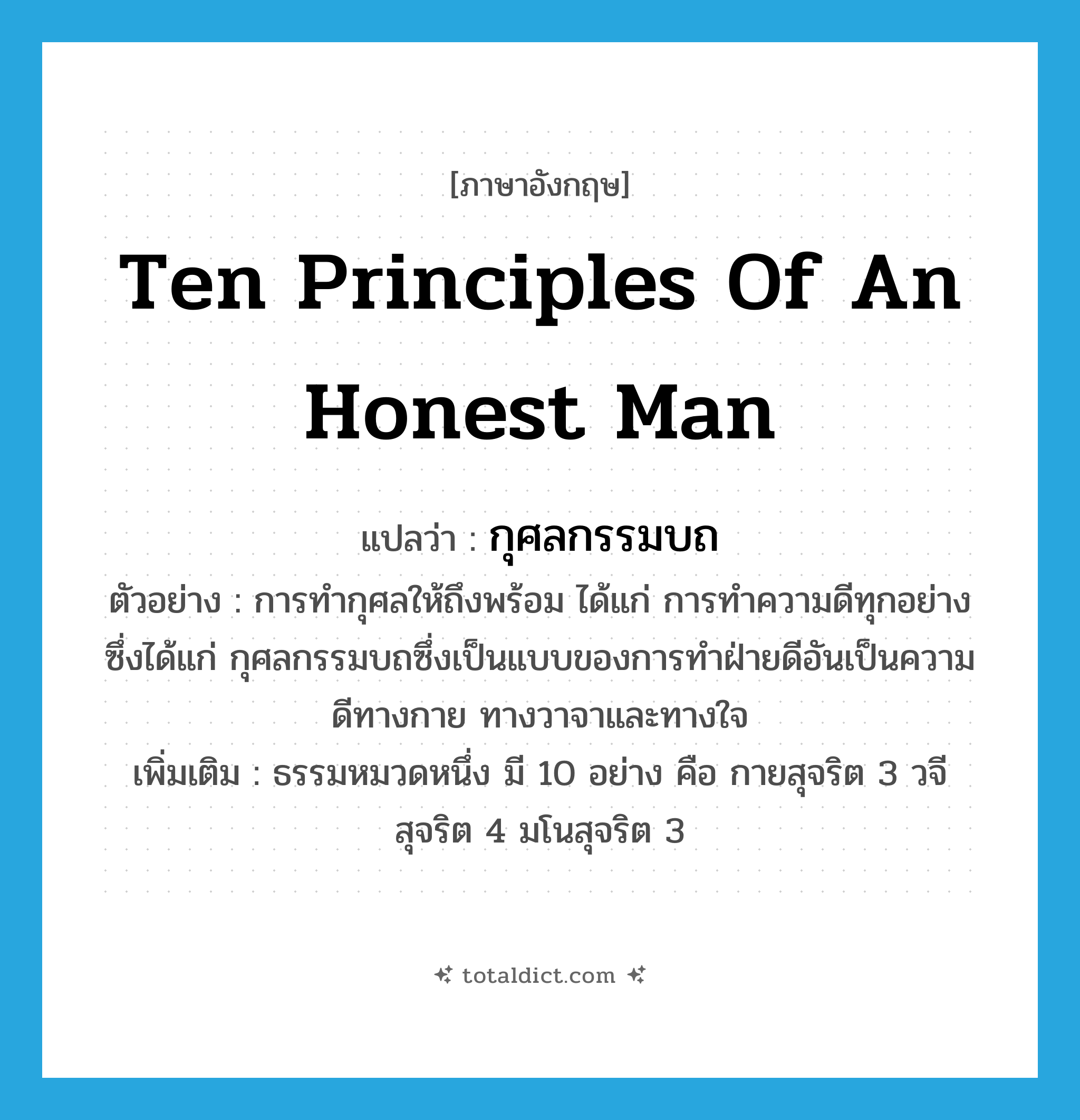 ten principles of an honest man แปลว่า?, คำศัพท์ภาษาอังกฤษ ten principles of an honest man แปลว่า กุศลกรรมบถ ประเภท N ตัวอย่าง การทำกุศลให้ถึงพร้อม ได้แก่ การทำความดีทุกอย่างซึ่งได้แก่ กุศลกรรมบถซึ่งเป็นแบบของการทำฝ่ายดีอันเป็นความดีทางกาย ทางวาจาและทางใจ เพิ่มเติม ธรรมหมวดหนึ่ง มี 10 อย่าง คือ กายสุจริต 3 วจีสุจริต 4 มโนสุจริต 3 หมวด N