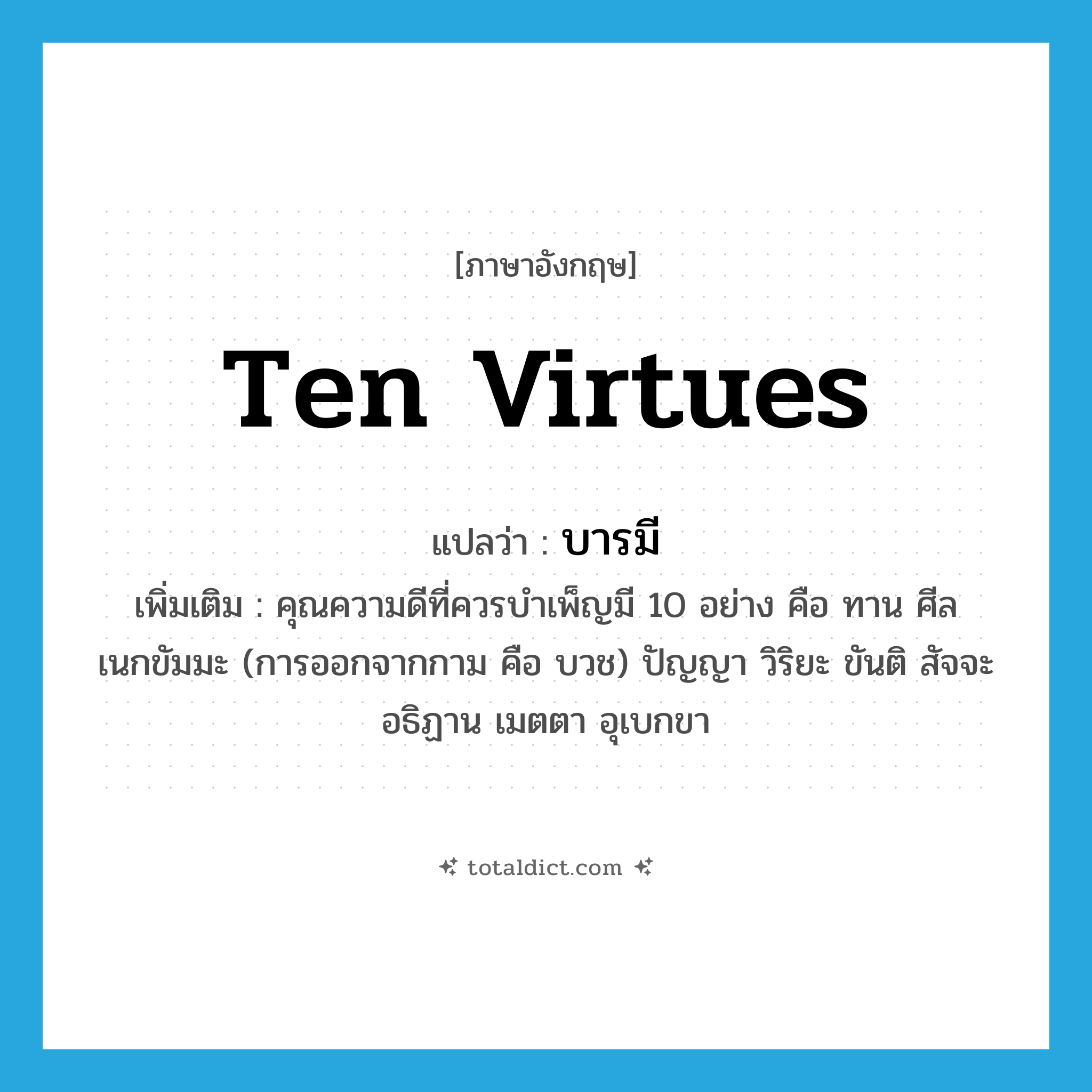 บารมี ภาษาอังกฤษ?, คำศัพท์ภาษาอังกฤษ บารมี แปลว่า ten virtues ประเภท N เพิ่มเติม คุณความดีที่ควรบำเพ็ญมี 10 อย่าง คือ ทาน ศีล เนกขัมมะ (การออกจากกาม คือ บวช) ปัญญา วิริยะ ขันติ สัจจะ อธิฏาน เมตตา อุเบกขา หมวด N