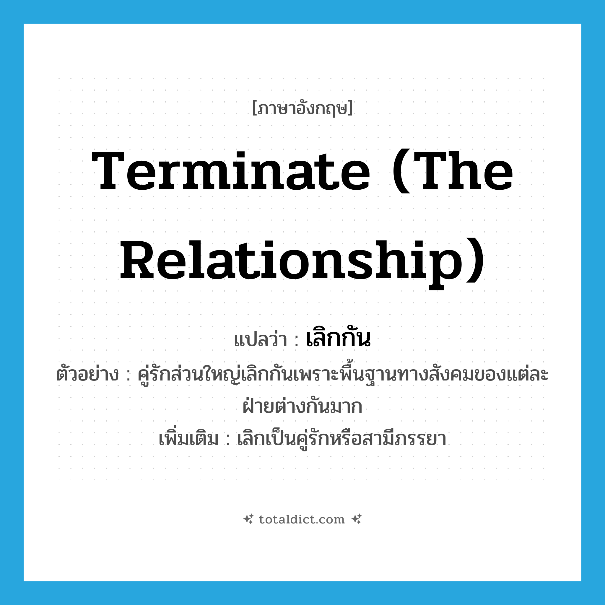 terminate (the relationship) แปลว่า?, คำศัพท์ภาษาอังกฤษ terminate (the relationship) แปลว่า เลิกกัน ประเภท V ตัวอย่าง คู่รักส่วนใหญ่เลิกกันเพราะพื้นฐานทางสังคมของแต่ละฝ่ายต่างกันมาก เพิ่มเติม เลิกเป็นคู่รักหรือสามีภรรยา หมวด V