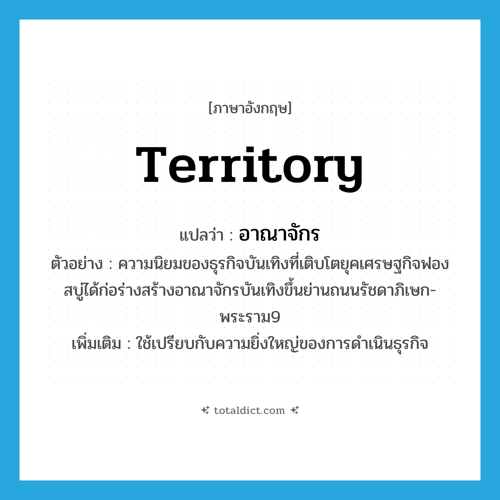 territory แปลว่า?, คำศัพท์ภาษาอังกฤษ territory แปลว่า อาณาจักร ประเภท N ตัวอย่าง ความนิยมของธุรกิจบันเทิงที่เติบโตยุคเศรษฐกิจฟองสบู่ได้ก่อร่างสร้างอาณาจักรบันเทิงขึ้นย่านถนนรัชดาภิเษก-พระราม9 เพิ่มเติม ใช้เปรียบกับความยิ่งใหญ่ของการดำเนินธุรกิจ หมวด N