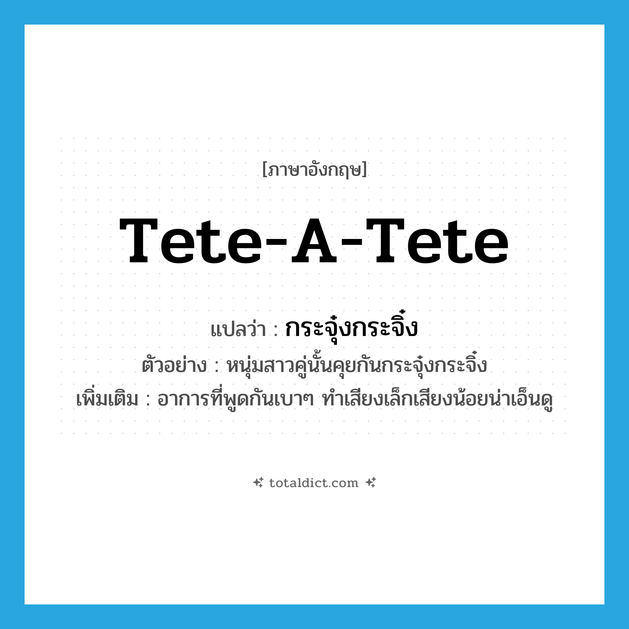 tete-a-tete แปลว่า?, คำศัพท์ภาษาอังกฤษ tete-a-tete แปลว่า กระจุ๋งกระจิ๋ง ประเภท ADV ตัวอย่าง หนุ่มสาวคู่นั้นคุยกันกระจุ๋งกระจิ๋ง เพิ่มเติม อาการที่พูดกันเบาๆ ทำเสียงเล็กเสียงน้อยน่าเอ็นดู หมวด ADV