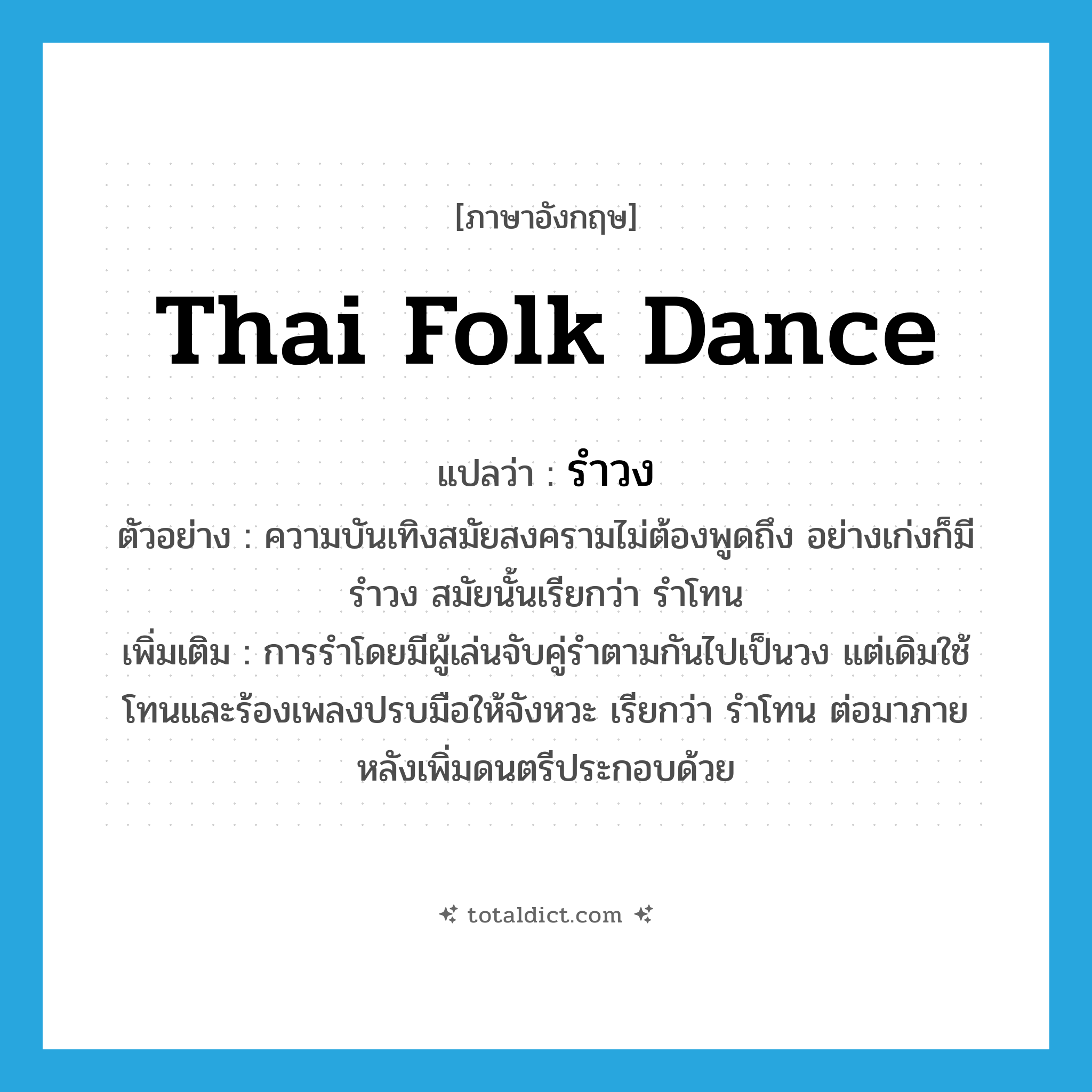 รำวง ภาษาอังกฤษ?, คำศัพท์ภาษาอังกฤษ รำวง แปลว่า Thai folk dance ประเภท N ตัวอย่าง ความบันเทิงสมัยสงครามไม่ต้องพูดถึง อย่างเก่งก็มีรำวง สมัยนั้นเรียกว่า รำโทน เพิ่มเติม การรำโดยมีผู้เล่นจับคู่รำตามกันไปเป็นวง แต่เดิมใช้โทนและร้องเพลงปรบมือให้จังหวะ เรียกว่า รำโทน ต่อมาภายหลังเพิ่มดนตรีประกอบด้วย หมวด N