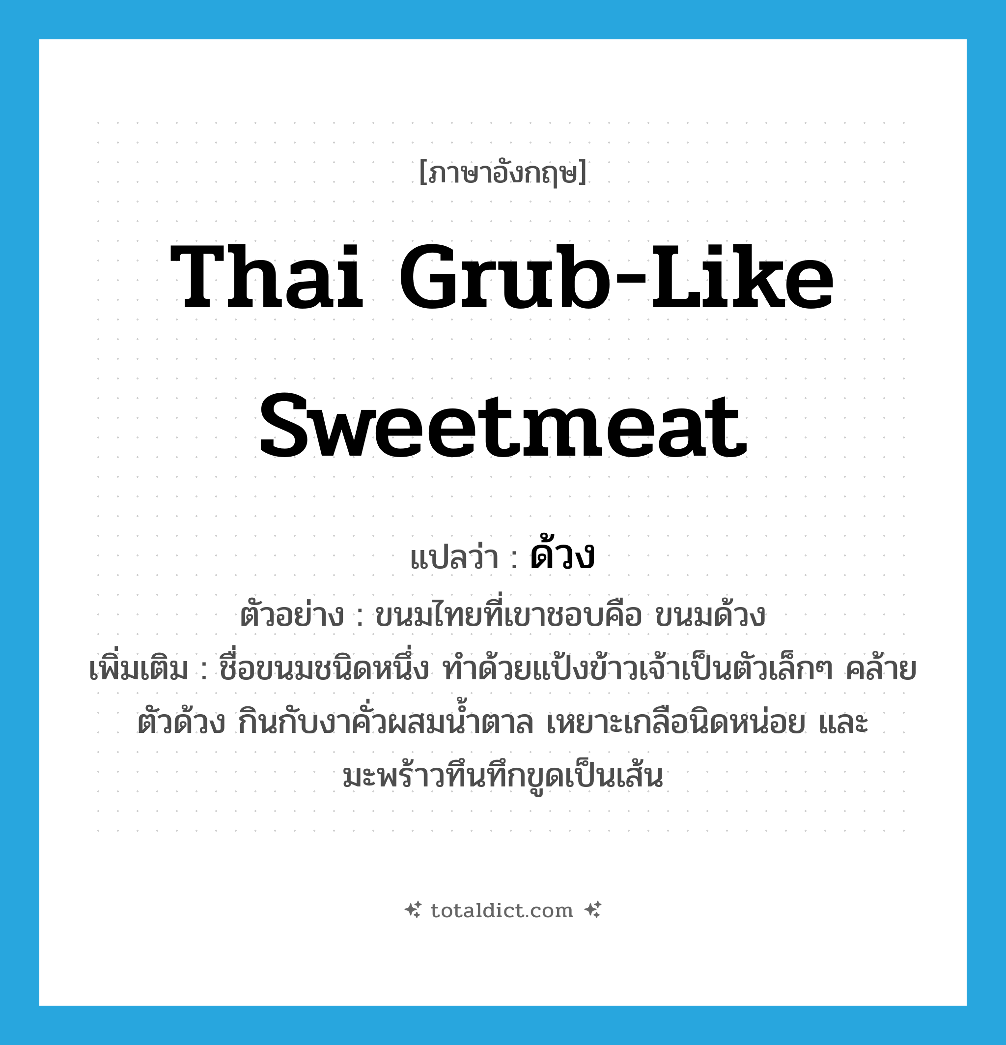 ด้วง ภาษาอังกฤษ?, คำศัพท์ภาษาอังกฤษ ด้วง แปลว่า Thai grub-like sweetmeat ประเภท N ตัวอย่าง ขนมไทยที่เขาชอบคือ ขนมด้วง เพิ่มเติม ชื่อขนมชนิดหนึ่ง ทำด้วยแป้งข้าวเจ้าเป็นตัวเล็กๆ คล้ายตัวด้วง กินกับงาคั่วผสมน้ำตาล เหยาะเกลือนิดหน่อย และมะพร้าวทึนทึกขูดเป็นเส้น หมวด N