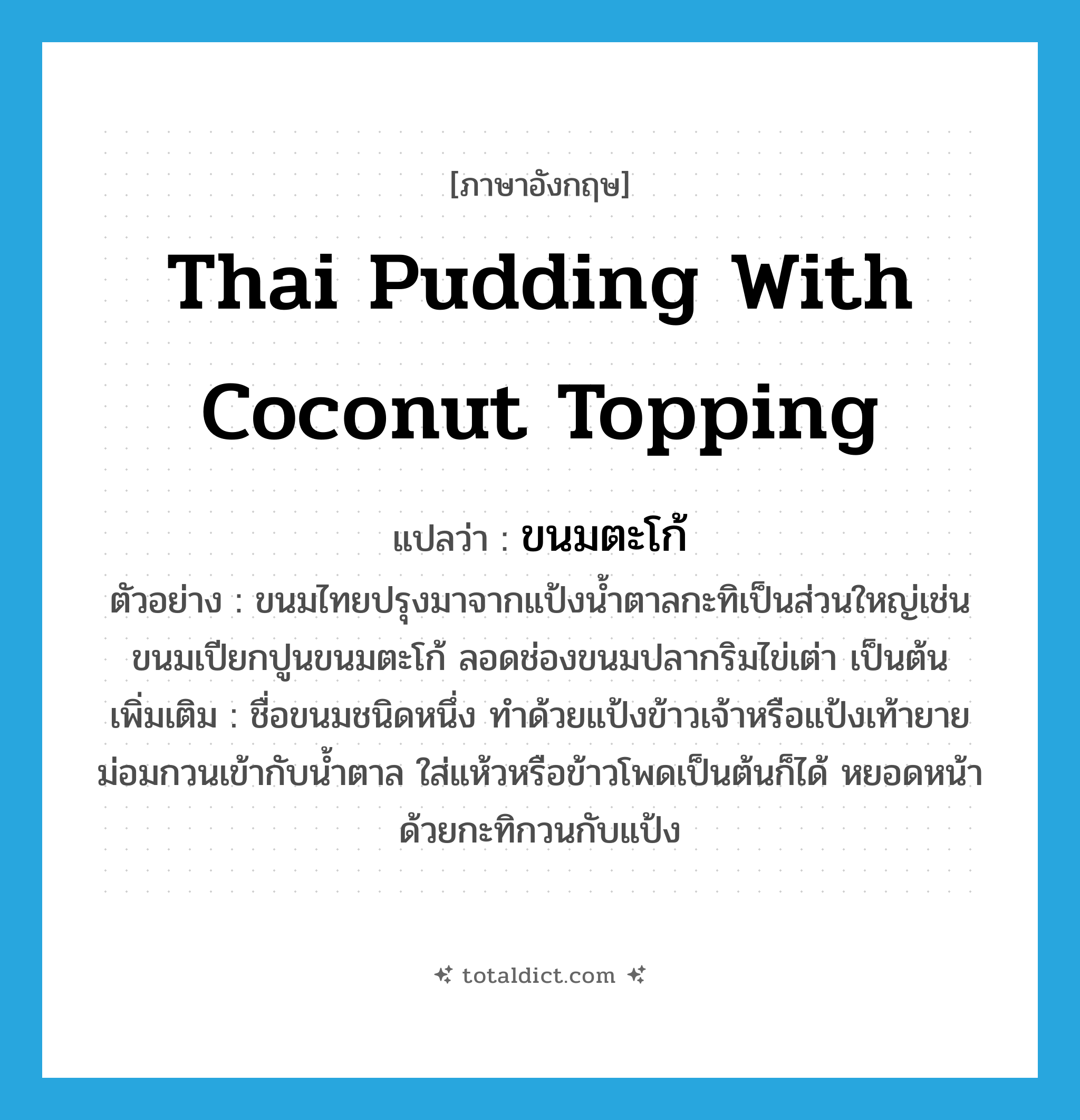 Thai pudding with coconut topping แปลว่า?, คำศัพท์ภาษาอังกฤษ Thai pudding with coconut topping แปลว่า ขนมตะโก้ ประเภท N ตัวอย่าง ขนมไทยปรุงมาจากแป้งน้ำตาลกะทิเป็นส่วนใหญ่เช่นขนมเปียกปูนขนมตะโก้ ลอดช่องขนมปลากริมไข่เต่า เป็นต้น เพิ่มเติม ชื่อขนมชนิดหนึ่ง ทำด้วยแป้งข้าวเจ้าหรือแป้งเท้ายายม่อมกวนเข้ากับน้ำตาล ใส่แห้วหรือข้าวโพดเป็นต้นก็ได้ หยอดหน้าด้วยกะทิกวนกับแป้ง หมวด N