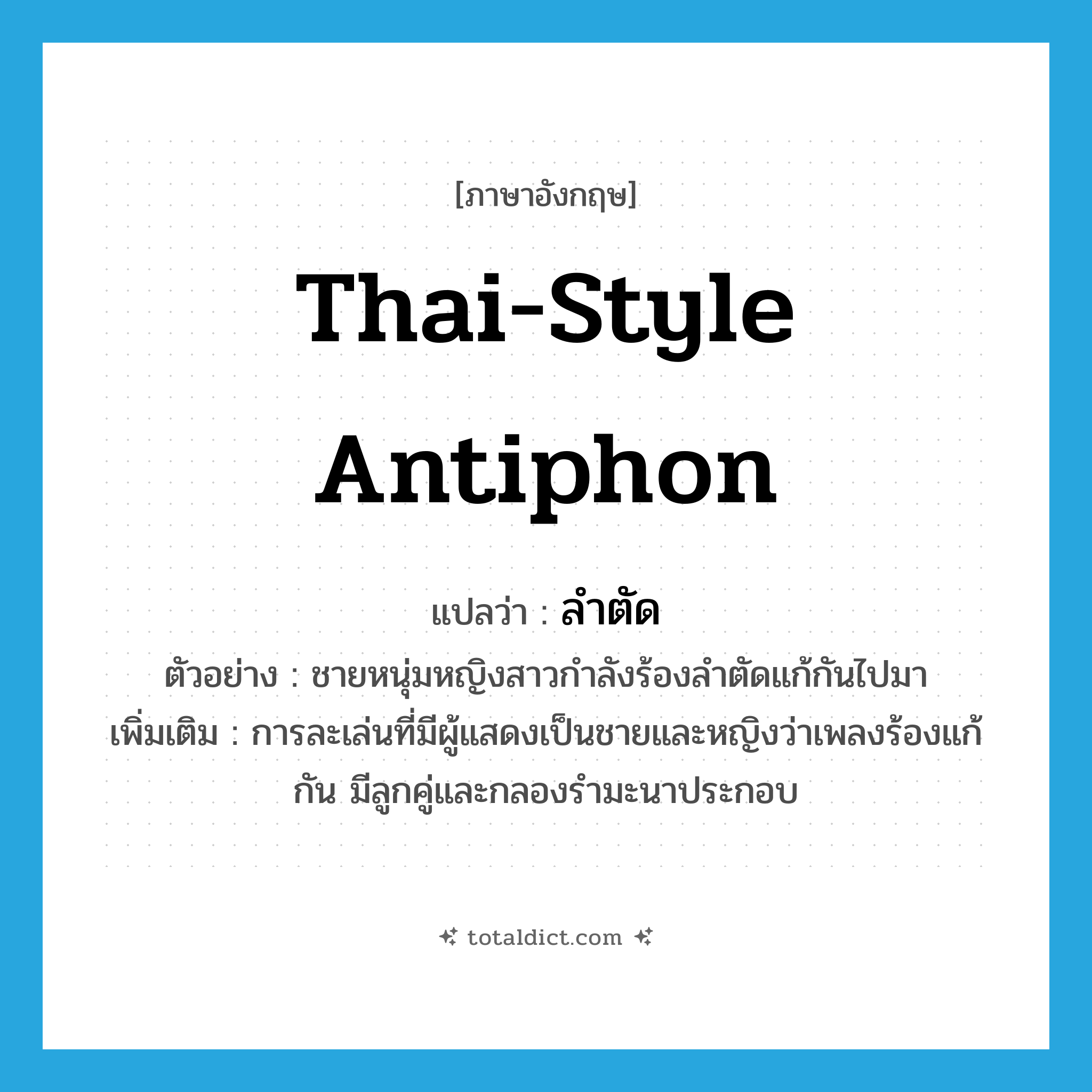Thai-style antiphon แปลว่า?, คำศัพท์ภาษาอังกฤษ Thai-style antiphon แปลว่า ลำตัด ประเภท N ตัวอย่าง ชายหนุ่มหญิงสาวกำลังร้องลำตัดแก้กันไปมา เพิ่มเติม การละเล่นที่มีผู้แสดงเป็นชายและหญิงว่าเพลงร้องแก้กัน มีลูกคู่และกลองรำมะนาประกอบ หมวด N