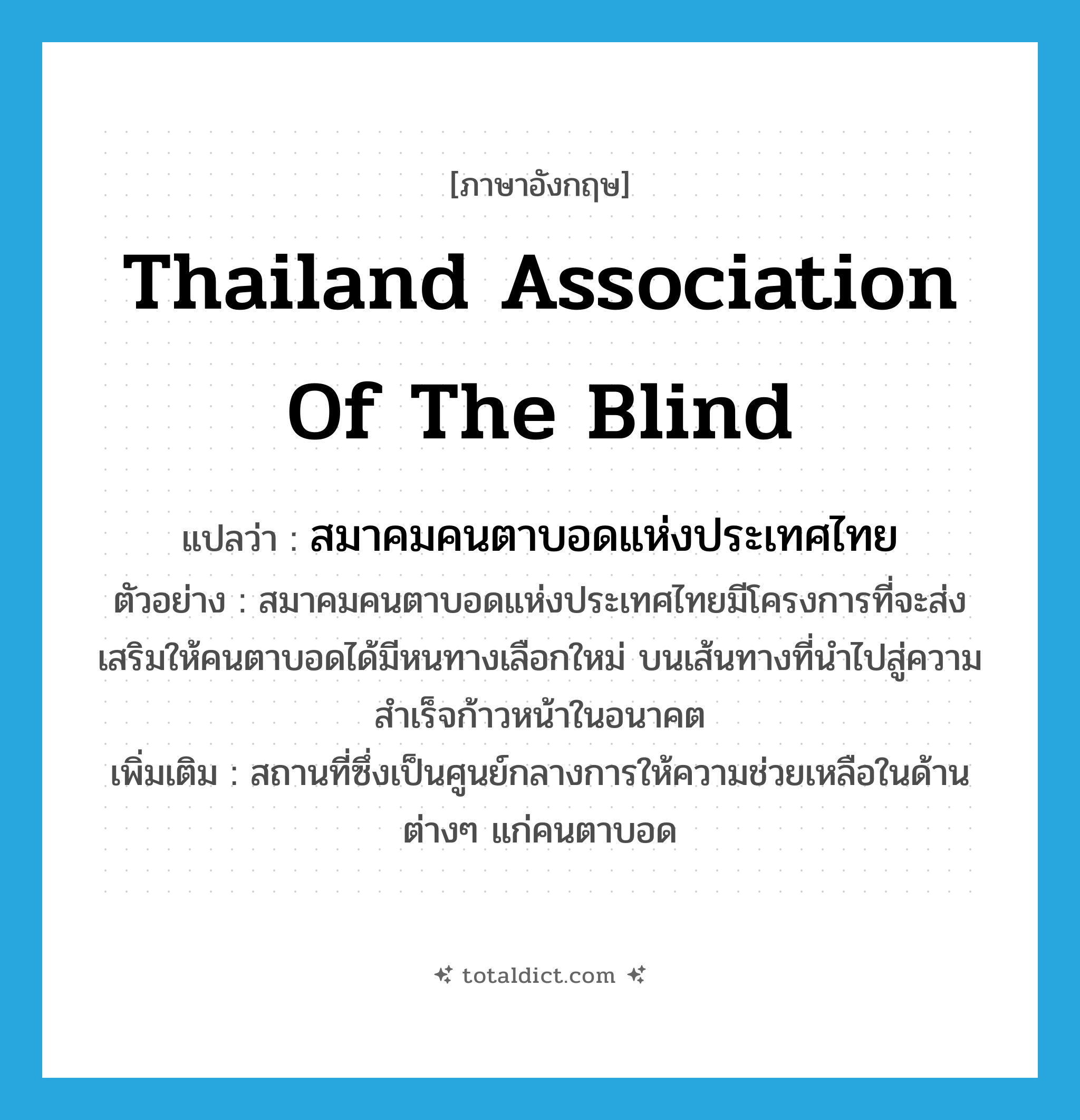 Thailand Association of the Blind แปลว่า?, คำศัพท์ภาษาอังกฤษ Thailand Association of the Blind แปลว่า สมาคมคนตาบอดแห่งประเทศไทย ประเภท N ตัวอย่าง สมาคมคนตาบอดแห่งประเทศไทยมีโครงการที่จะส่งเสริมให้คนตาบอดได้มีหนทางเลือกใหม่ บนเส้นทางที่นำไปสู่ความสำเร็จก้าวหน้าในอนาคต เพิ่มเติม สถานที่ซึ่งเป็นศูนย์กลางการให้ความช่วยเหลือในด้านต่างๆ แก่คนตาบอด หมวด N