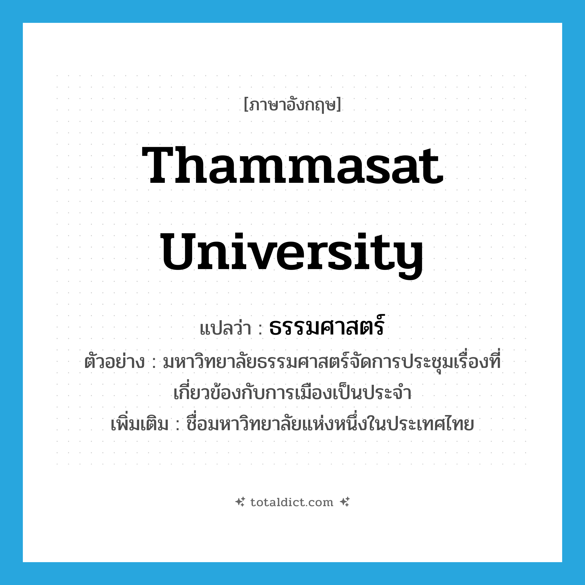 Thammasat University แปลว่า?, คำศัพท์ภาษาอังกฤษ Thammasat university แปลว่า ธรรมศาสตร์ ประเภท N ตัวอย่าง มหาวิทยาลัยธรรมศาสตร์จัดการประชุมเรื่องที่เกี่ยวข้องกับการเมืองเป็นประจำ เพิ่มเติม ชื่อมหาวิทยาลัยแห่งหนึ่งในประเทศไทย หมวด N