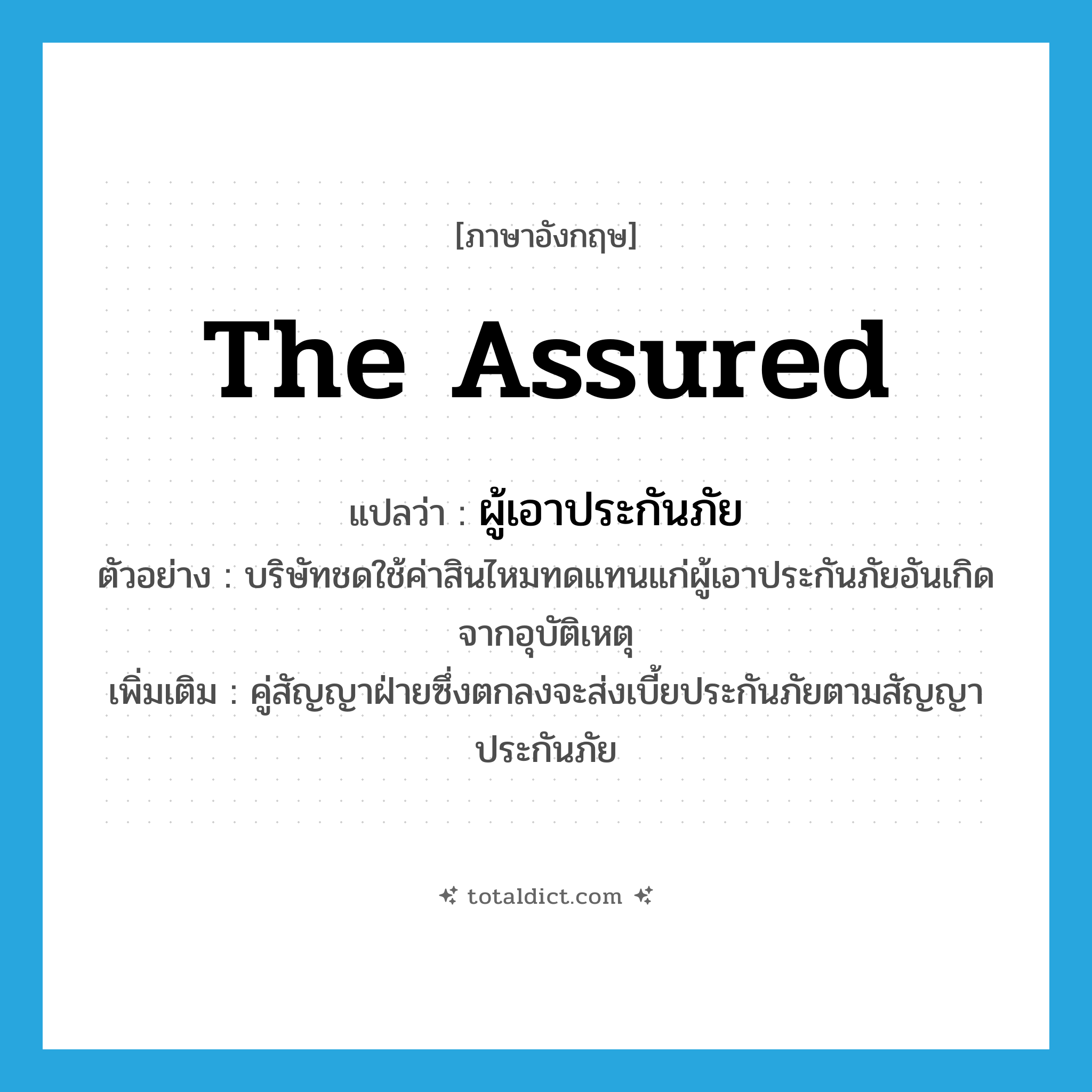 ผู้เอาประกันภัย ภาษาอังกฤษ?, คำศัพท์ภาษาอังกฤษ ผู้เอาประกันภัย แปลว่า the assured ประเภท N ตัวอย่าง บริษัทชดใช้ค่าสินไหมทดแทนแก่ผู้เอาประกันภัยอันเกิดจากอุบัติเหตุ เพิ่มเติม คู่สัญญาฝ่ายซึ่งตกลงจะส่งเบี้ยประกันภัยตามสัญญาประกันภัย หมวด N