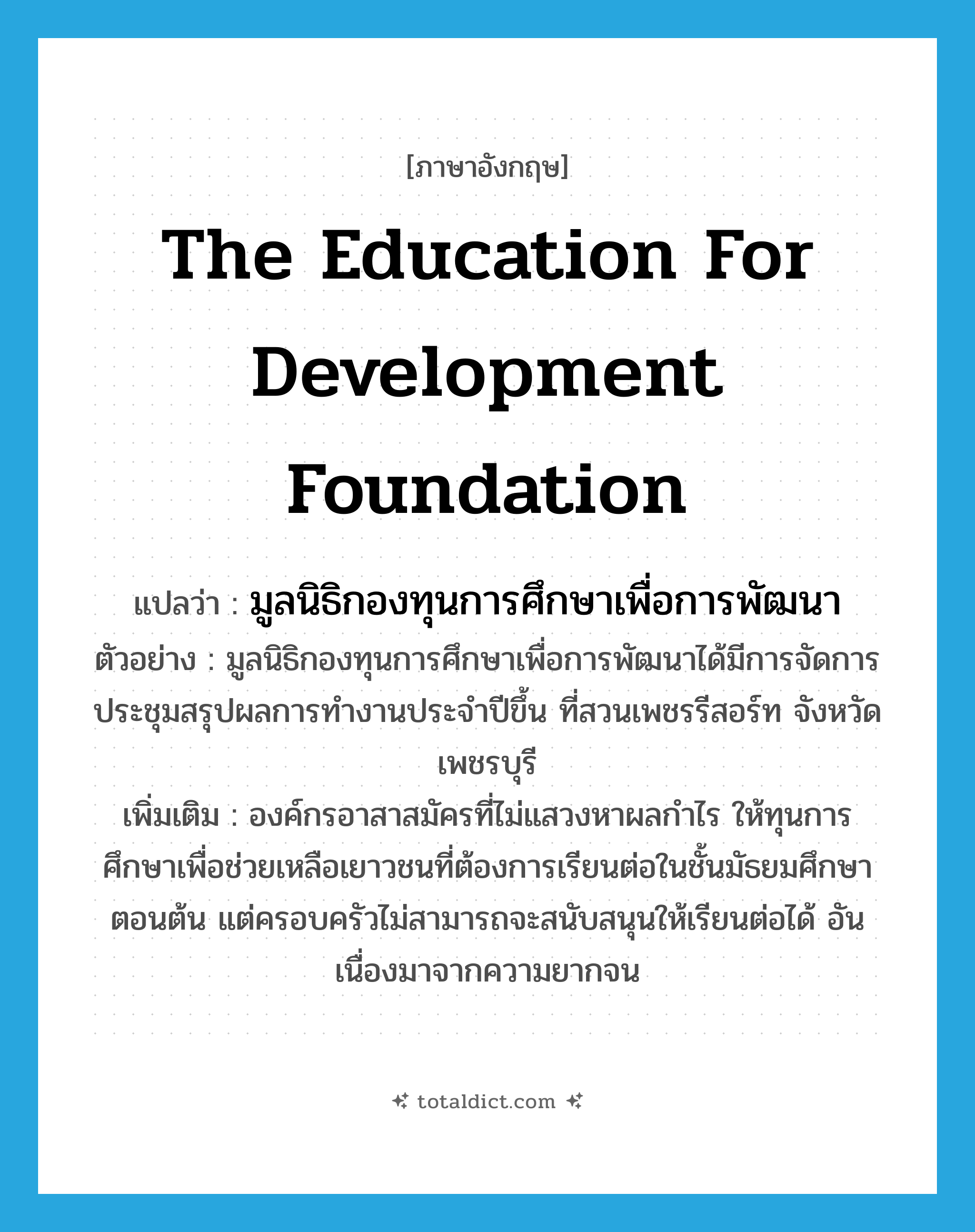 The Education for Development Foundation แปลว่า?, คำศัพท์ภาษาอังกฤษ The Education for Development Foundation แปลว่า มูลนิธิกองทุนการศึกษาเพื่อการพัฒนา ประเภท N ตัวอย่าง มูลนิธิกองทุนการศึกษาเพื่อการพัฒนาได้มีการจัดการประชุมสรุปผลการทำงานประจำปีขึ้น ที่สวนเพชรรีสอร์ท จังหวัดเพชรบุรี เพิ่มเติม องค์กรอาสาสมัครที่ไม่แสวงหาผลกำไร ให้ทุนการศึกษาเพื่อช่วยเหลือเยาวชนที่ต้องการเรียนต่อในชั้นมัธยมศึกษาตอนต้น แต่ครอบครัวไม่สามารถจะสนับสนุนให้เรียนต่อได้ อันเนื่องมาจากความยากจน หมวด N