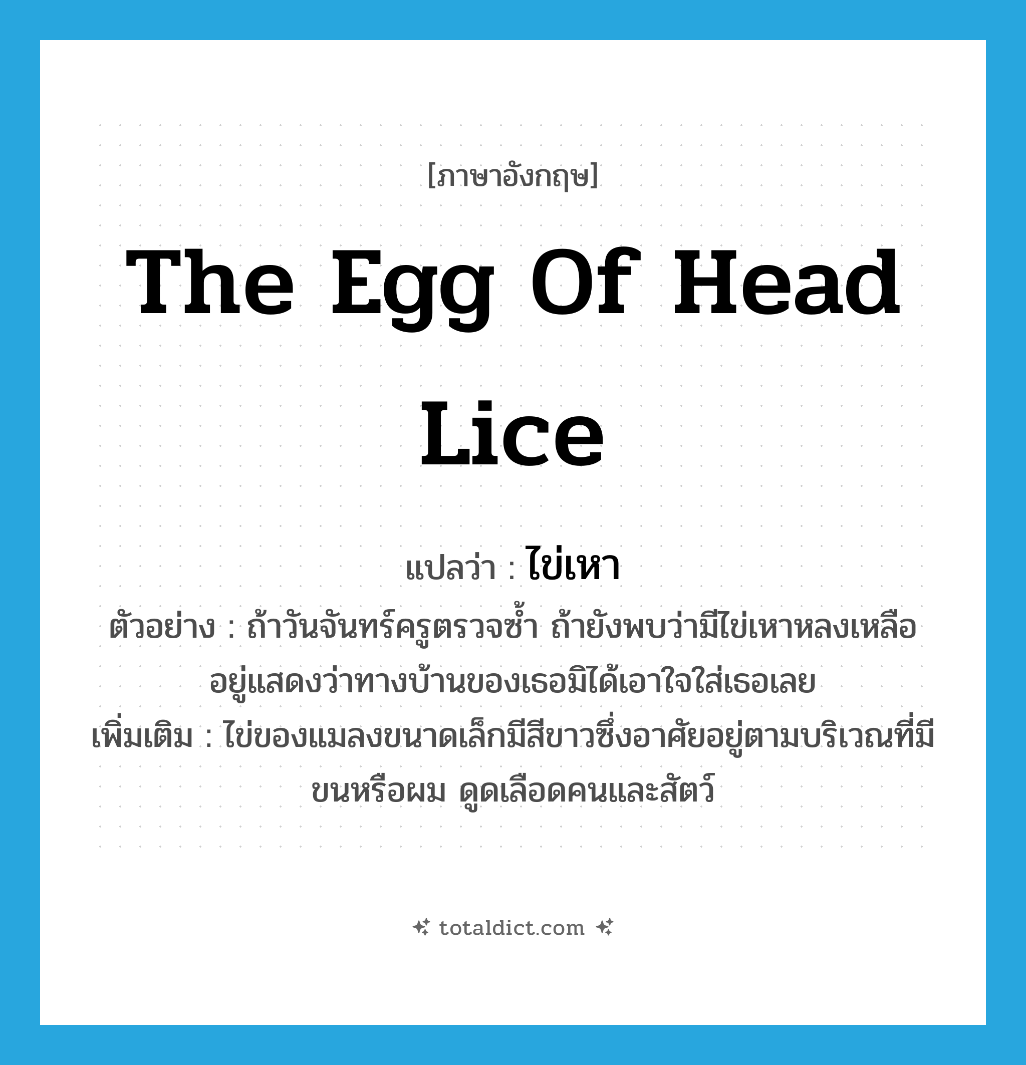 the egg of head lice แปลว่า?, คำศัพท์ภาษาอังกฤษ the egg of head lice แปลว่า ไข่เหา ประเภท N ตัวอย่าง ถ้าวันจันทร์ครูตรวจซ้ำ ถ้ายังพบว่ามีไข่เหาหลงเหลืออยู่แสดงว่าทางบ้านของเธอมิได้เอาใจใส่เธอเลย เพิ่มเติม ไข่ของแมลงขนาดเล็กมีสีขาวซึ่งอาศัยอยู่ตามบริเวณที่มีขนหรือผม ดูดเลือดคนและสัตว์ หมวด N