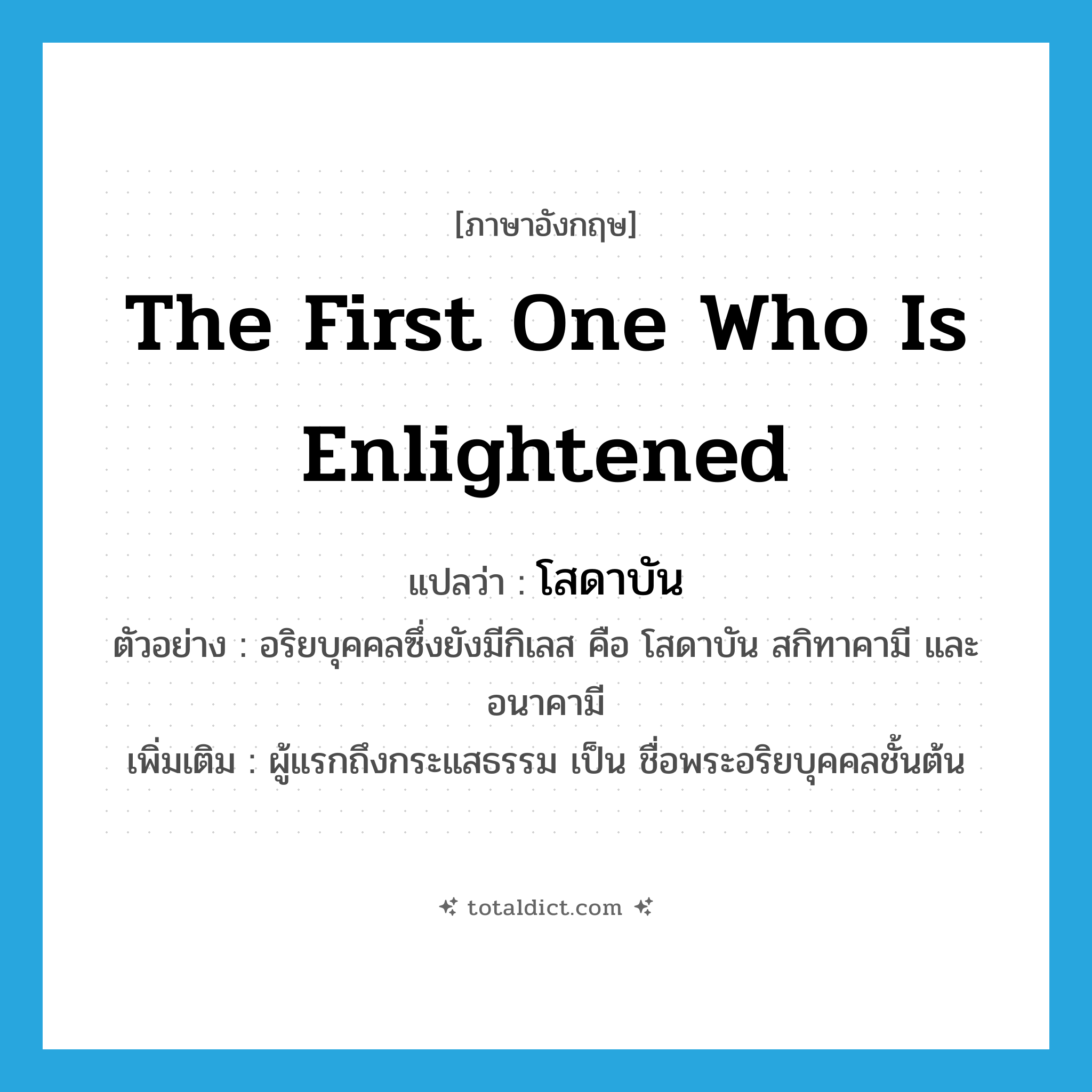 the first one who is enlightened แปลว่า?, คำศัพท์ภาษาอังกฤษ the first one who is enlightened แปลว่า โสดาบัน ประเภท N ตัวอย่าง อริยบุคคลซึ่งยังมีกิเลส คือ โสดาบัน สกิทาคามี และอนาคามี เพิ่มเติม ผู้แรกถึงกระแสธรรม เป็น ชื่อพระอริยบุคคลชั้นต้น หมวด N