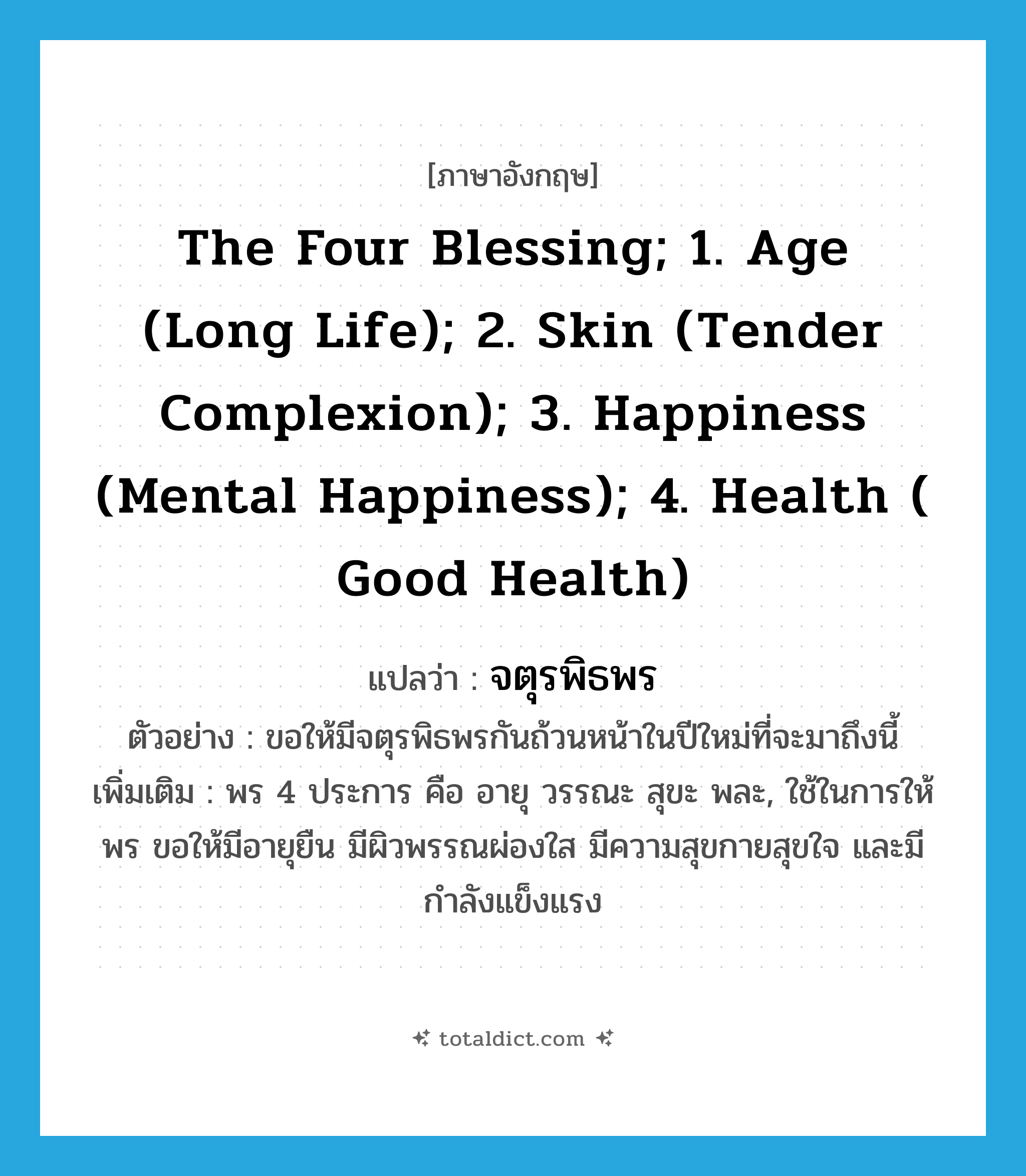 the Four Blessing; 1. Age (long life); 2. Skin (tender complexion); 3. Happiness (mental happiness); 4. Health ( good health) แปลว่า?, คำศัพท์ภาษาอังกฤษ the Four Blessing; 1. Age (long life); 2. Skin (tender complexion); 3. Happiness (mental happiness); 4. Health ( good health) แปลว่า จตุรพิธพร ประเภท N ตัวอย่าง ขอให้มีจตุรพิธพรกันถ้วนหน้าในปีใหม่ที่จะมาถึงนี้ เพิ่มเติม พร 4 ประการ คือ อายุ วรรณะ สุขะ พละ, ใช้ในการให้พร ขอให้มีอายุยืน มีผิวพรรณผ่องใส มีความสุขกายสุขใจ และมีกำลังแข็งแรง หมวด N