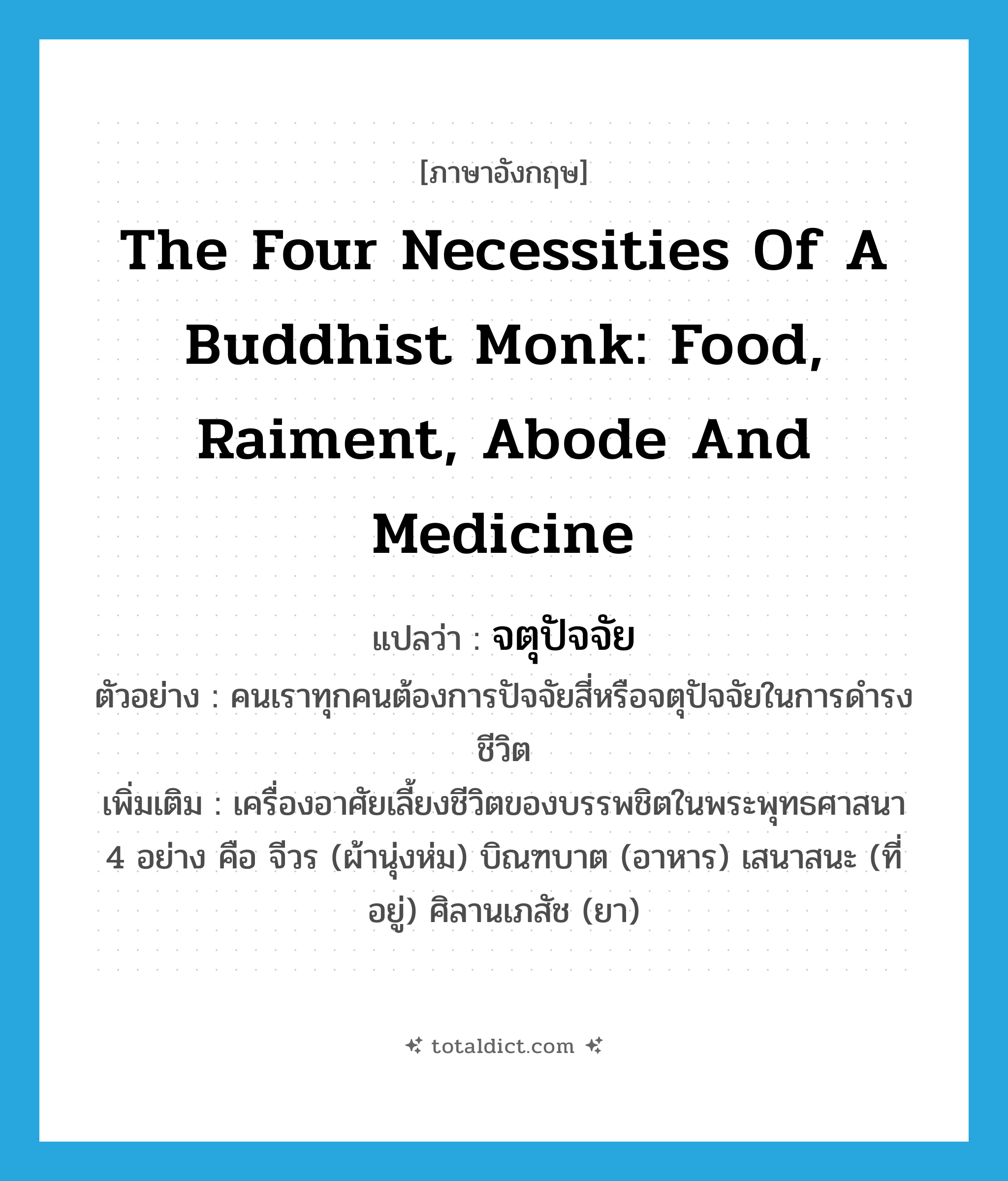 the four necessities of a Buddhist monk: food, raiment, abode and medicine แปลว่า?, คำศัพท์ภาษาอังกฤษ the four necessities of a Buddhist monk: food, raiment, abode and medicine แปลว่า จตุปัจจัย ประเภท N ตัวอย่าง คนเราทุกคนต้องการปัจจัยสี่หรือจตุปัจจัยในการดำรงชีวิต เพิ่มเติม เครื่องอาศัยเลี้ยงชีวิตของบรรพชิตในพระพุทธศาสนา 4 อย่าง คือ จีวร (ผ้านุ่งห่ม) บิณฑบาต (อาหาร) เสนาสนะ (ที่อยู่) ศิลานเภสัช (ยา) หมวด N
