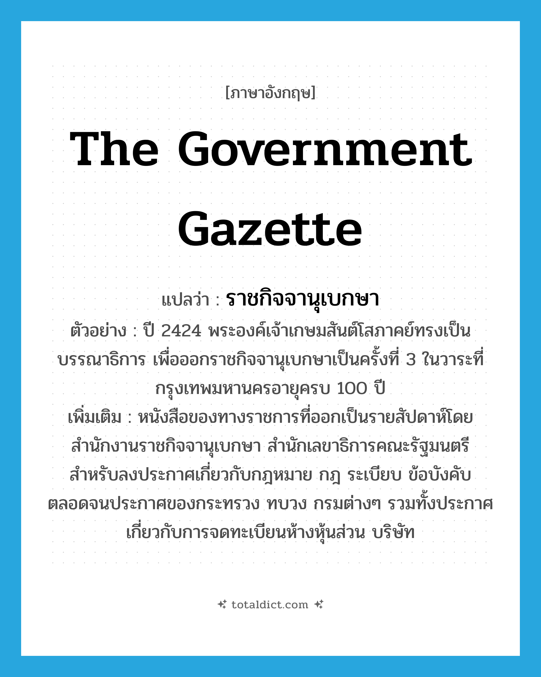 the government gazette แปลว่า?, คำศัพท์ภาษาอังกฤษ the government gazette แปลว่า ราชกิจจานุเบกษา ประเภท N ตัวอย่าง ปี 2424 พระองค์เจ้าเกษมสันต์โสภาคย์ทรงเป็นบรรณาธิการ เพื่อออกราชกิจจานุเบกษาเป็นครั้งที่ 3 ในวาระที่กรุงเทพมหานครอายุครบ 100 ปี เพิ่มเติม หนังสือของทางราชการที่ออกเป็นรายสัปดาห์โดยสำนักงานราชกิจจานุเบกษา สำนักเลขาธิการคณะรัฐมนตรี สำหรับลงประกาศเกี่ยวกับกฎหมาย กฎ ระเบียบ ข้อบังคับ ตลอดจนประกาศของกระทรวง ทบวง กรมต่างๆ รวมทั้งประกาศเกี่ยวกับการจดทะเบียนห้างหุ้นส่วน บริษัท หมวด N