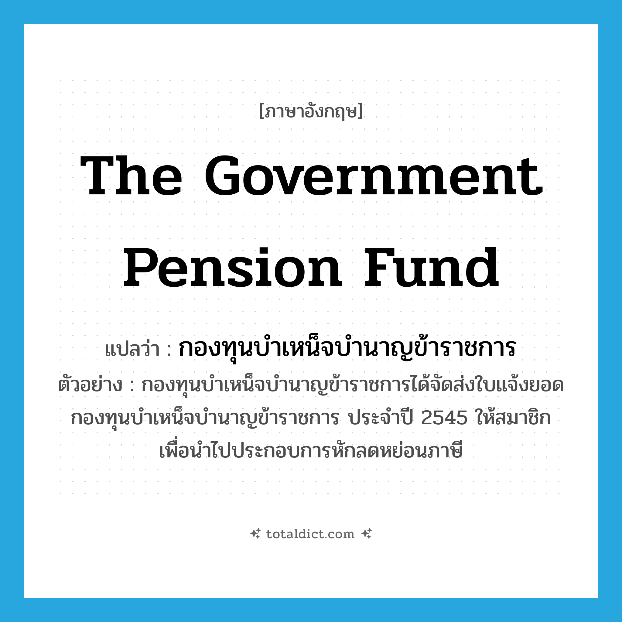 The Government Pension Fund แปลว่า?, คำศัพท์ภาษาอังกฤษ The Government Pension Fund แปลว่า กองทุนบำเหน็จบำนาญข้าราชการ ประเภท N ตัวอย่าง กองทุนบำเหน็จบำนาญข้าราชการได้จัดส่งใบแจ้งยอดกองทุนบำเหน็จบำนาญข้าราชการ ประจำปี 2545 ให้สมาชิก เพื่อนำไปประกอบการหักลดหย่อนภาษี หมวด N