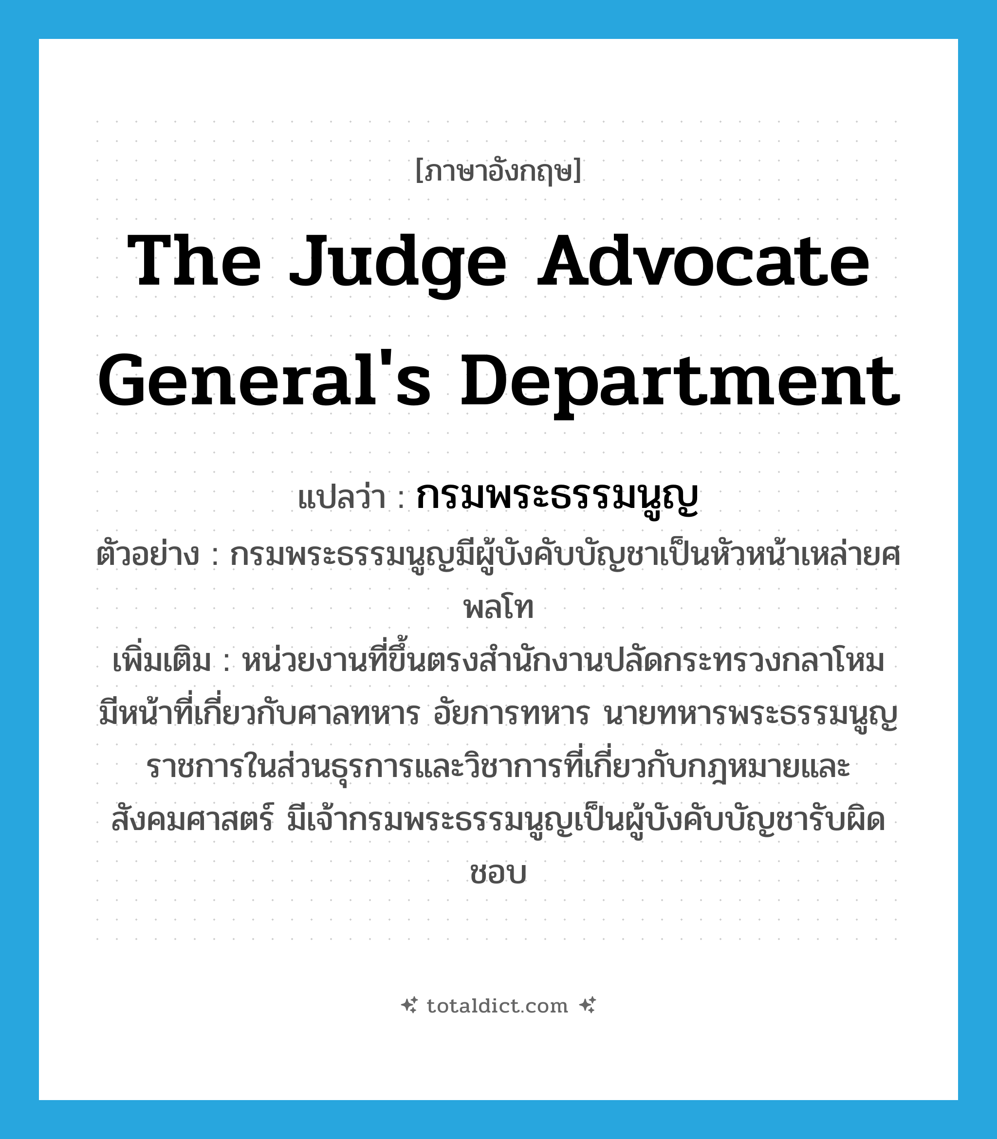 The Judge Advocate General&#39;s Department แปลว่า?, คำศัพท์ภาษาอังกฤษ The Judge Advocate General&#39;s Department แปลว่า กรมพระธรรมนูญ ประเภท N ตัวอย่าง กรมพระธรรมนูญมีผู้บังคับบัญชาเป็นหัวหน้าเหล่ายศพลโท เพิ่มเติม หน่วยงานที่ขึ้นตรงสำนักงานปลัดกระทรวงกลาโหม มีหน้าที่เกี่ยวกับศาลทหาร อัยการทหาร นายทหารพระธรรมนูญ ราชการในส่วนธุรการและวิชาการที่เกี่ยวกับกฎหมายและสังคมศาสตร์ มีเจ้ากรมพระธรรมนูญเป็นผู้บังคับบัญชารับผิดชอบ หมวด N