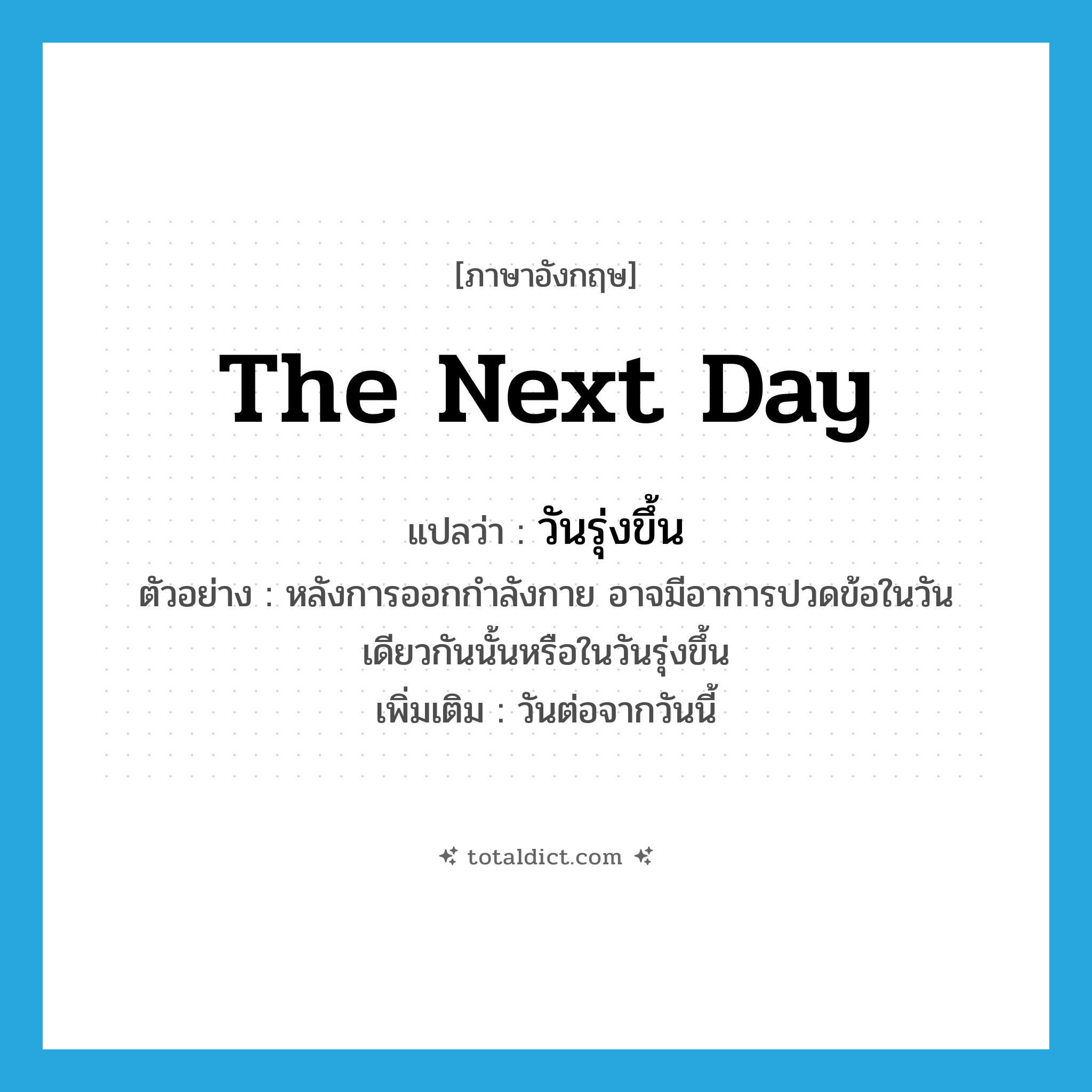 the next day แปลว่า?, คำศัพท์ภาษาอังกฤษ the next day แปลว่า วันรุ่งขึ้น ประเภท N ตัวอย่าง หลังการออกกำลังกาย อาจมีอาการปวดข้อในวันเดียวกันนั้นหรือในวันรุ่งขึ้น เพิ่มเติม วันต่อจากวันนี้ หมวด N