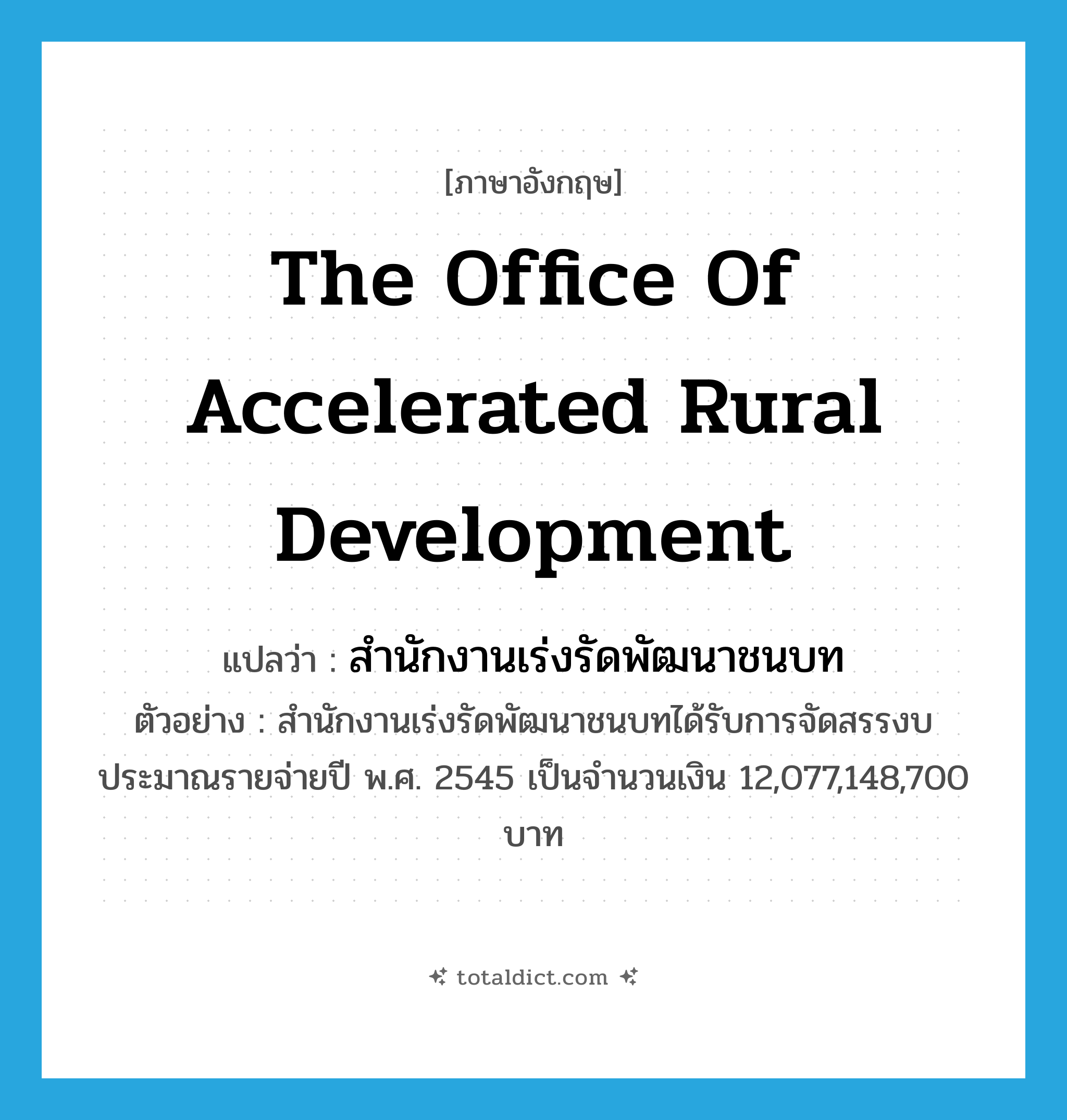 The Office of Accelerated Rural Development แปลว่า?, คำศัพท์ภาษาอังกฤษ the Office of Accelerated Rural Development แปลว่า สำนักงานเร่งรัดพัฒนาชนบท ประเภท N ตัวอย่าง สำนักงานเร่งรัดพัฒนาชนบทได้รับการจัดสรรงบประมาณรายจ่ายปี พ.ศ. 2545 เป็นจำนวนเงิน 12,077,148,700 บาท หมวด N