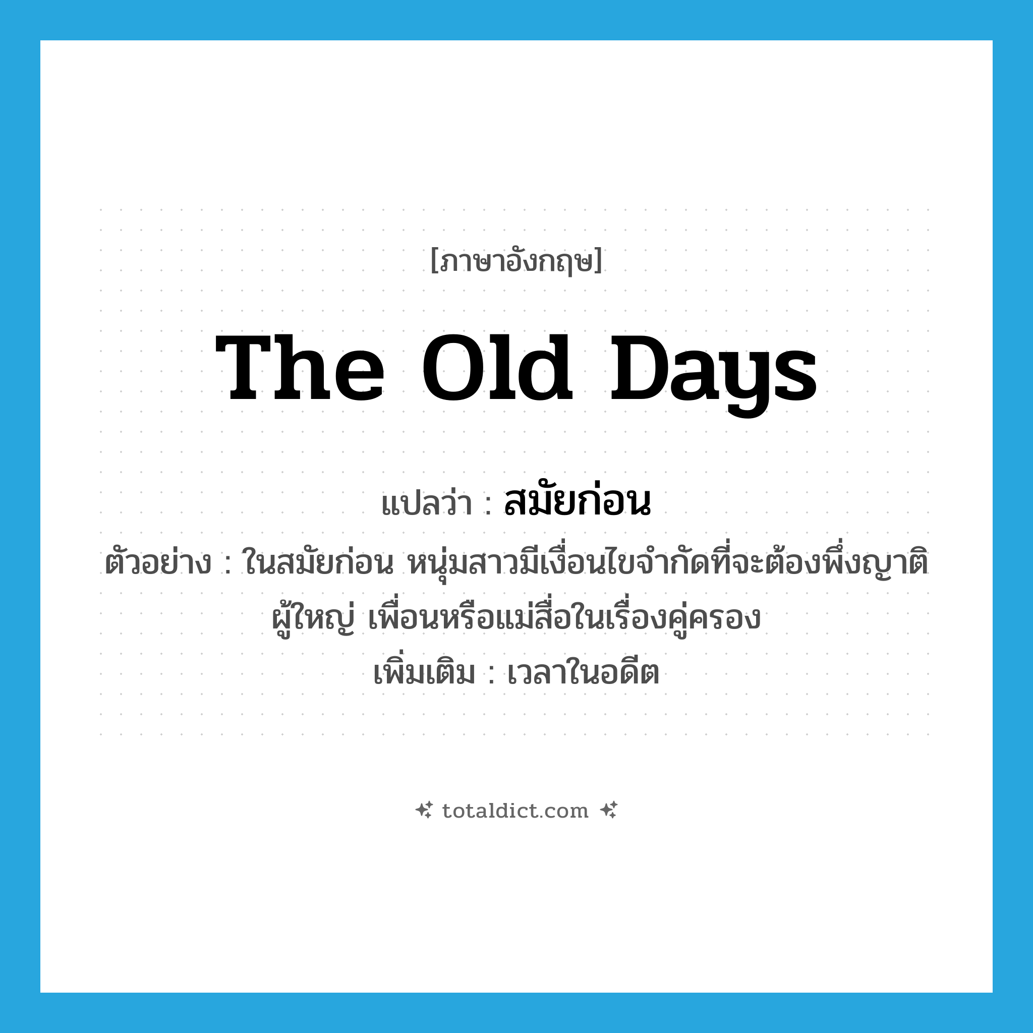 the old days แปลว่า?, คำศัพท์ภาษาอังกฤษ the old days แปลว่า สมัยก่อน ประเภท N ตัวอย่าง ในสมัยก่อน หนุ่มสาวมีเงื่อนไขจำกัดที่จะต้องพึ่งญาติผู้ใหญ่ เพื่อนหรือแม่สื่อในเรื่องคู่ครอง เพิ่มเติม เวลาในอดีต หมวด N