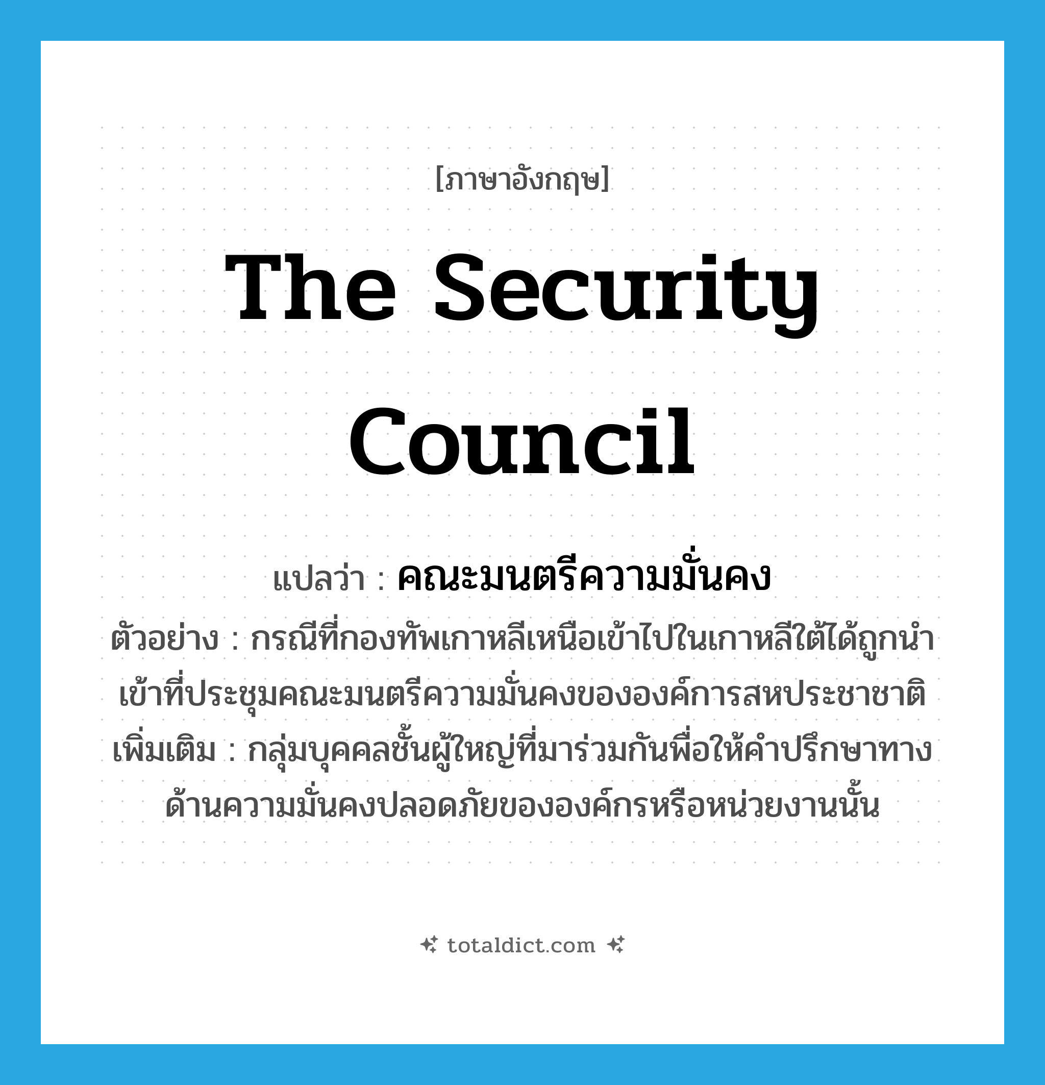 The Security Council แปลว่า?, คำศัพท์ภาษาอังกฤษ The Security Council แปลว่า คณะมนตรีความมั่นคง ประเภท N ตัวอย่าง กรณีที่กองทัพเกาหลีเหนือเข้าไปในเกาหลีใต้ได้ถูกนำเข้าที่ประชุมคณะมนตรีความมั่นคงขององค์การสหประชาชาติ เพิ่มเติม กลุ่มบุคคลชั้นผู้ใหญ่ที่มาร่วมกันพื่อให้คำปรึกษาทางด้านความมั่นคงปลอดภัยขององค์กรหรือหน่วยงานนั้น หมวด N