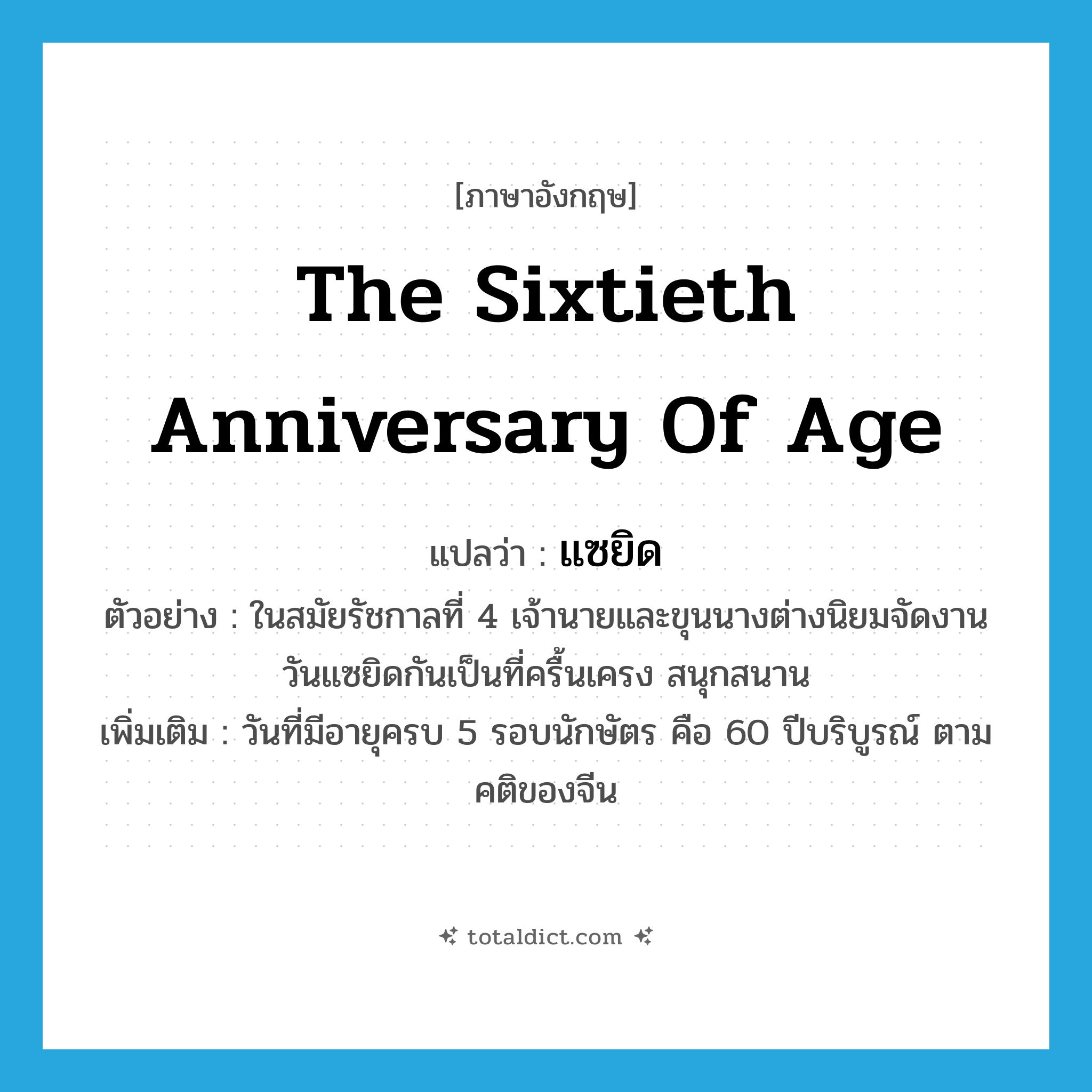 the sixtieth anniversary of age แปลว่า?, คำศัพท์ภาษาอังกฤษ the sixtieth anniversary of age แปลว่า แซยิด ประเภท N ตัวอย่าง ในสมัยรัชกาลที่ 4 เจ้านายและขุนนางต่างนิยมจัดงานวันแซยิดกันเป็นที่ครื้นเครง สนุกสนาน เพิ่มเติม วันที่มีอายุครบ 5 รอบนักษัตร คือ 60 ปีบริบูรณ์ ตามคติของจีน หมวด N