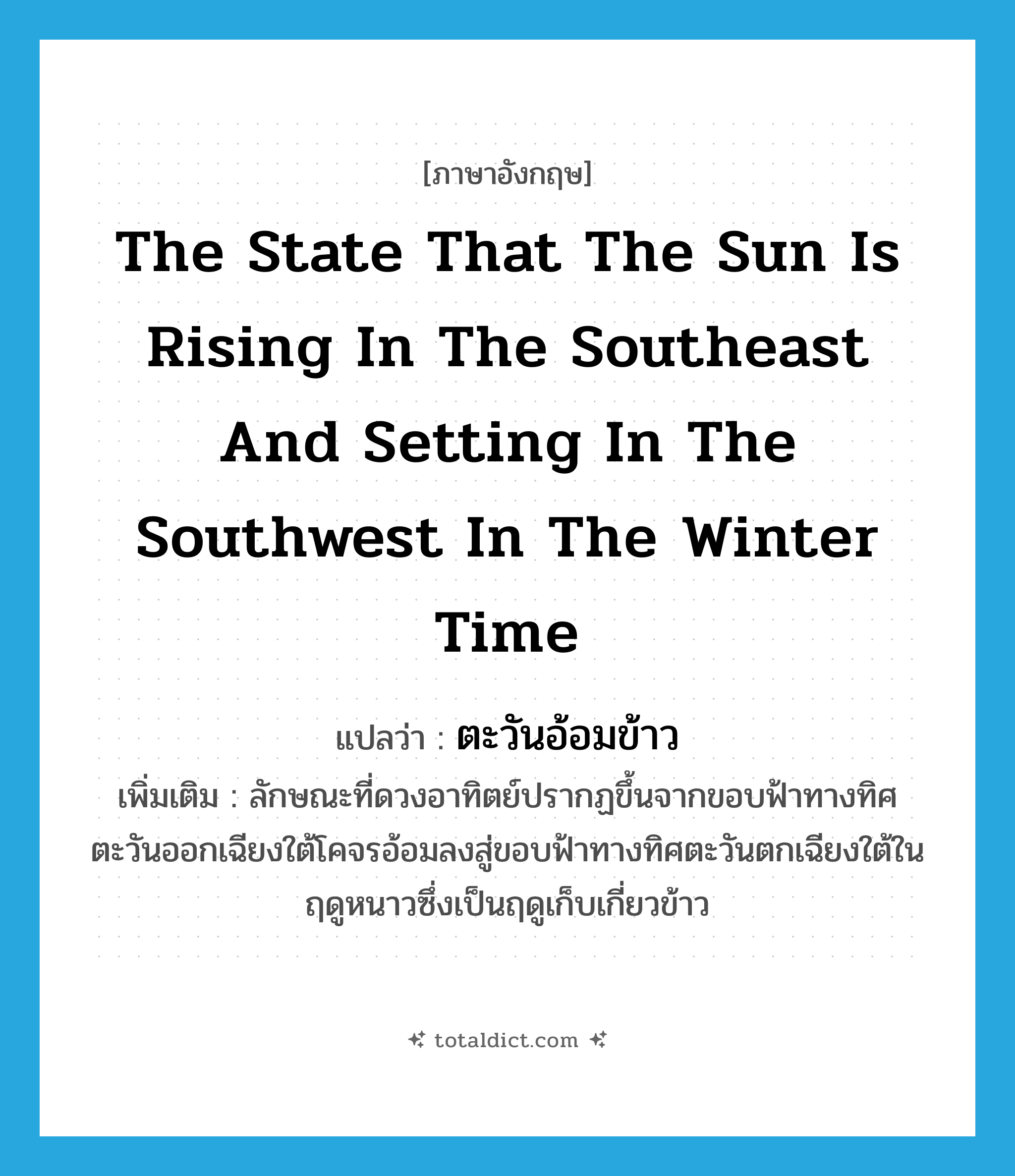the state that the sun is rising in the southeast and setting in the southwest in the winter time แปลว่า?, คำศัพท์ภาษาอังกฤษ the state that the sun is rising in the southeast and setting in the southwest in the winter time แปลว่า ตะวันอ้อมข้าว ประเภท V เพิ่มเติม ลักษณะที่ดวงอาทิตย์ปรากฏขึ้นจากขอบฟ้าทางทิศตะวันออกเฉียงใต้โคจรอ้อมลงสู่ขอบฟ้าทางทิศตะวันตกเฉียงใต้ในฤดูหนาวซึ่งเป็นฤดูเก็บเกี่ยวข้าว หมวด V