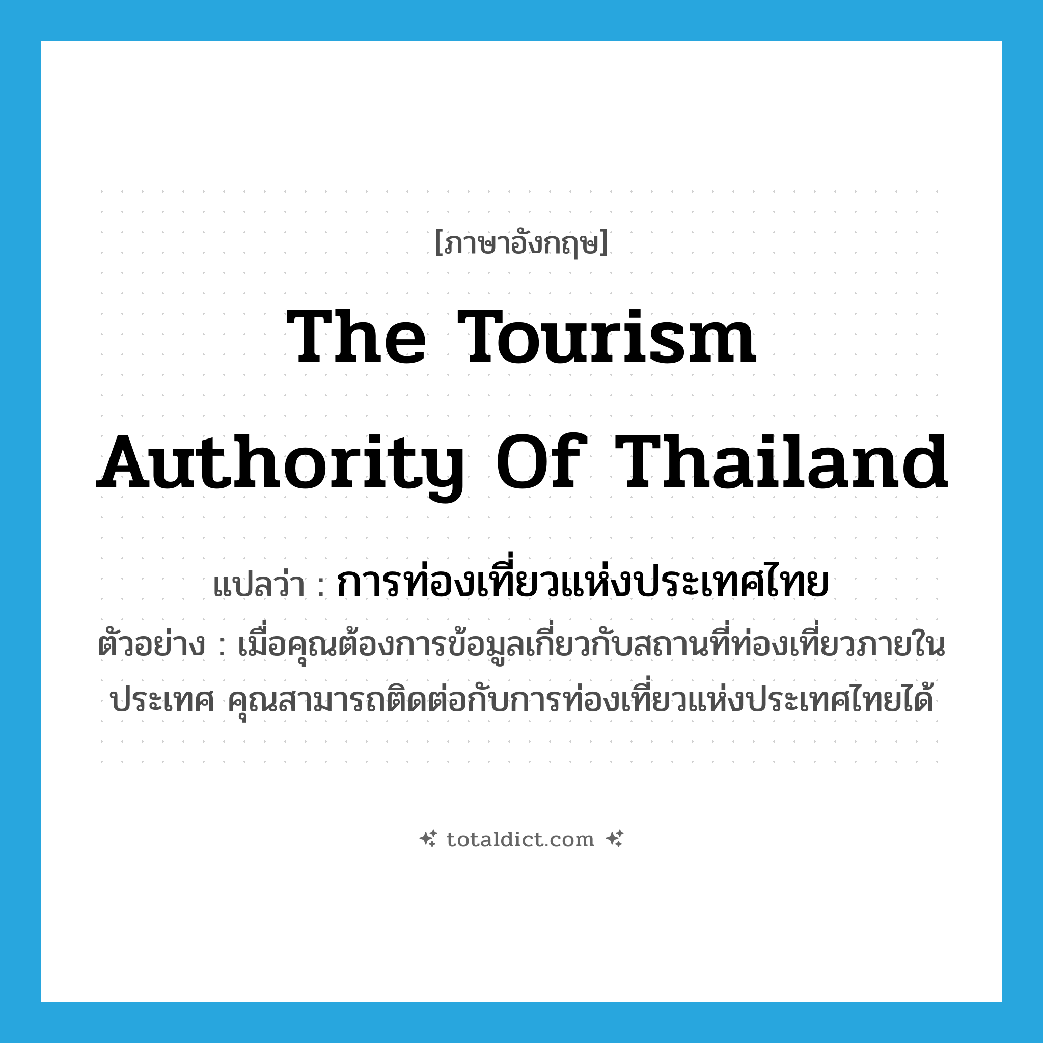 The Tourism Authority of Thailand แปลว่า?, คำศัพท์ภาษาอังกฤษ The Tourism Authority of Thailand แปลว่า การท่องเที่ยวแห่งประเทศไทย ประเภท N ตัวอย่าง เมื่อคุณต้องการข้อมูลเกี่ยวกับสถานที่ท่องเที่ยวภายในประเทศ คุณสามารถติดต่อกับการท่องเที่ยวแห่งประเทศไทยได้ หมวด N