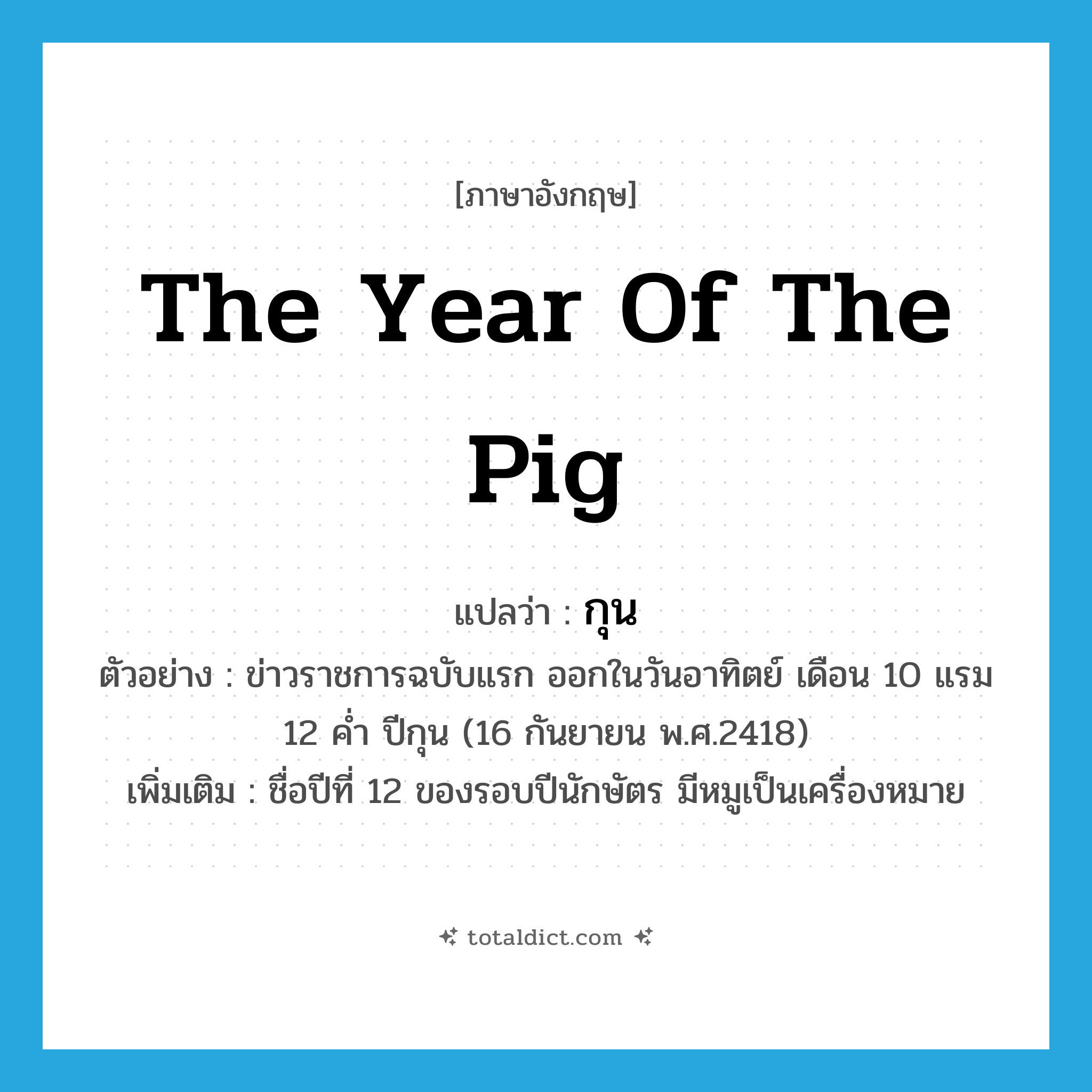 the year of the pig แปลว่า?, คำศัพท์ภาษาอังกฤษ the year of the pig แปลว่า กุน ประเภท N ตัวอย่าง ข่าวราชการฉบับแรก ออกในวันอาทิตย์ เดือน 10 แรม 12 ค่ำ ปีกุน (16 กันยายน พ.ศ.2418) เพิ่มเติม ชื่อปีที่ 12 ของรอบปีนักษัตร มีหมูเป็นเครื่องหมาย หมวด N
