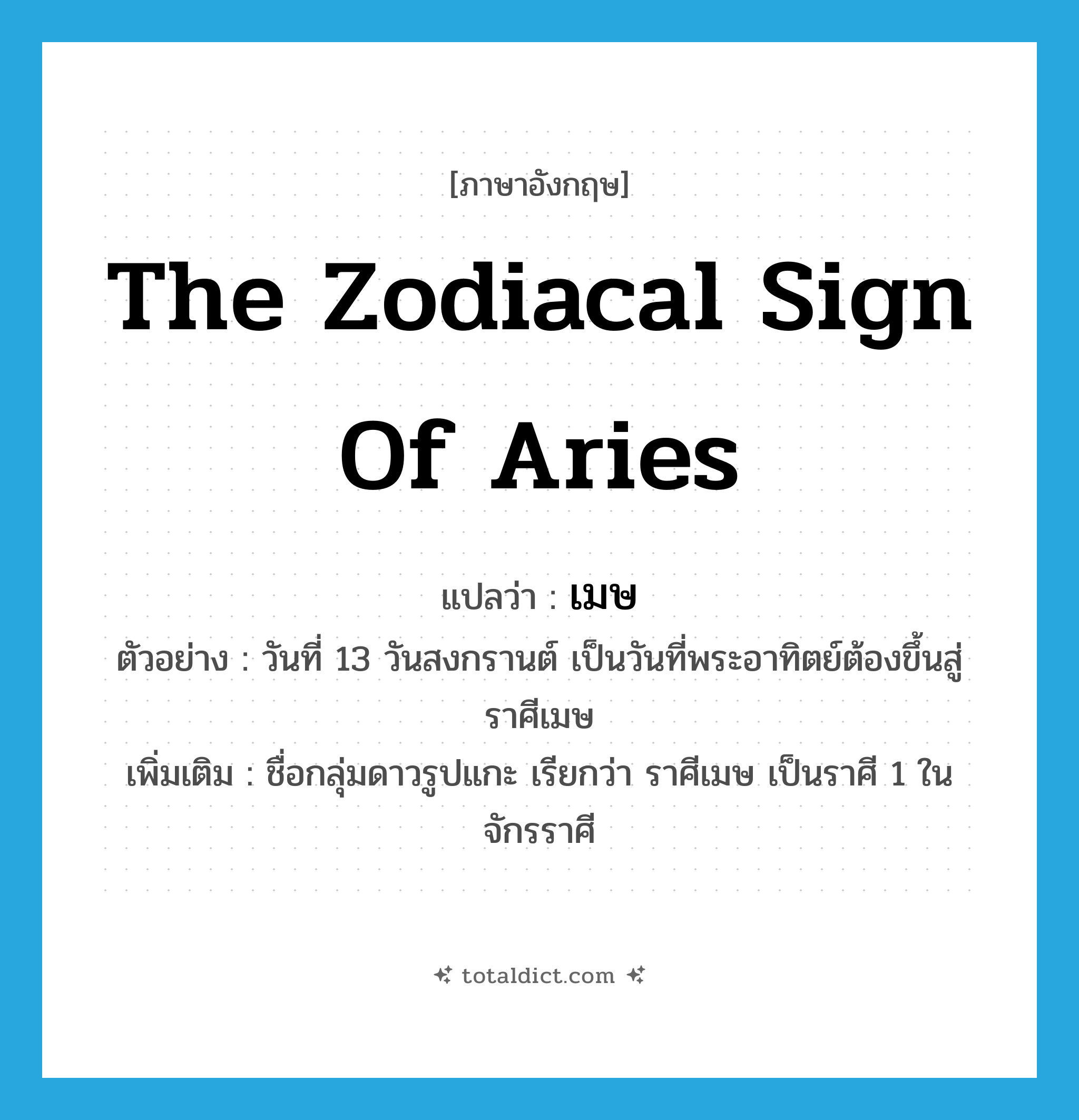 เมษ ภาษาอังกฤษ?, คำศัพท์ภาษาอังกฤษ เมษ แปลว่า the zodiacal sign of Aries ประเภท N ตัวอย่าง วันที่ 13 วันสงกรานต์ เป็นวันที่พระอาทิตย์ต้องขึ้นสู่ราศีเมษ เพิ่มเติม ชื่อกลุ่มดาวรูปแกะ เรียกว่า ราศีเมษ เป็นราศี 1 ในจักรราศี หมวด N