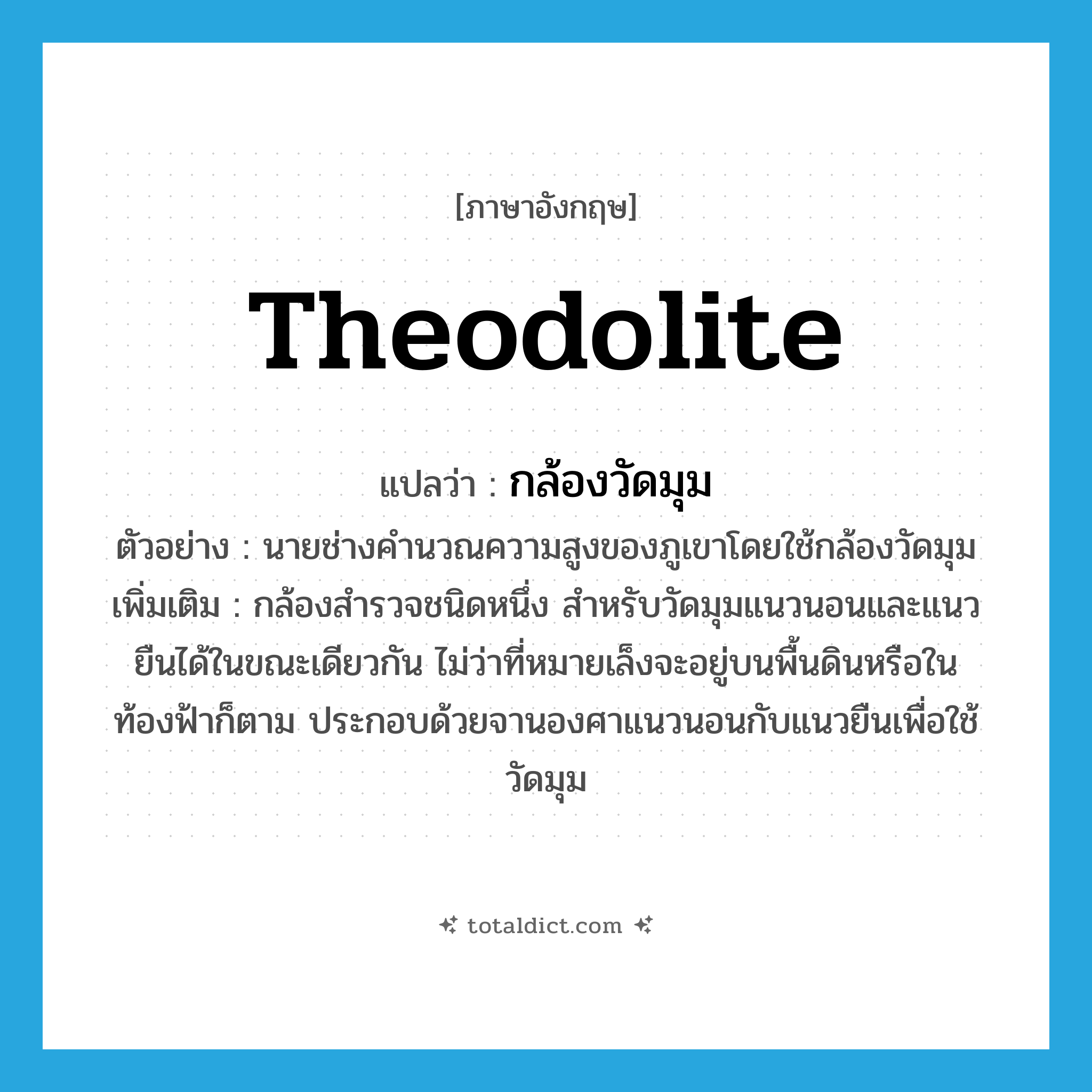 theodolite แปลว่า?, คำศัพท์ภาษาอังกฤษ theodolite แปลว่า กล้องวัดมุม ประเภท N ตัวอย่าง นายช่างคำนวณความสูงของภูเขาโดยใช้กล้องวัดมุม เพิ่มเติม กล้องสำรวจชนิดหนึ่ง สำหรับวัดมุมแนวนอนและแนวยืนได้ในขณะเดียวกัน ไม่ว่าที่หมายเล็งจะอยู่บนพื้นดินหรือในท้องฟ้าก็ตาม ประกอบด้วยจานองศาแนวนอนกับแนวยืนเพื่อใช้วัดมุม หมวด N