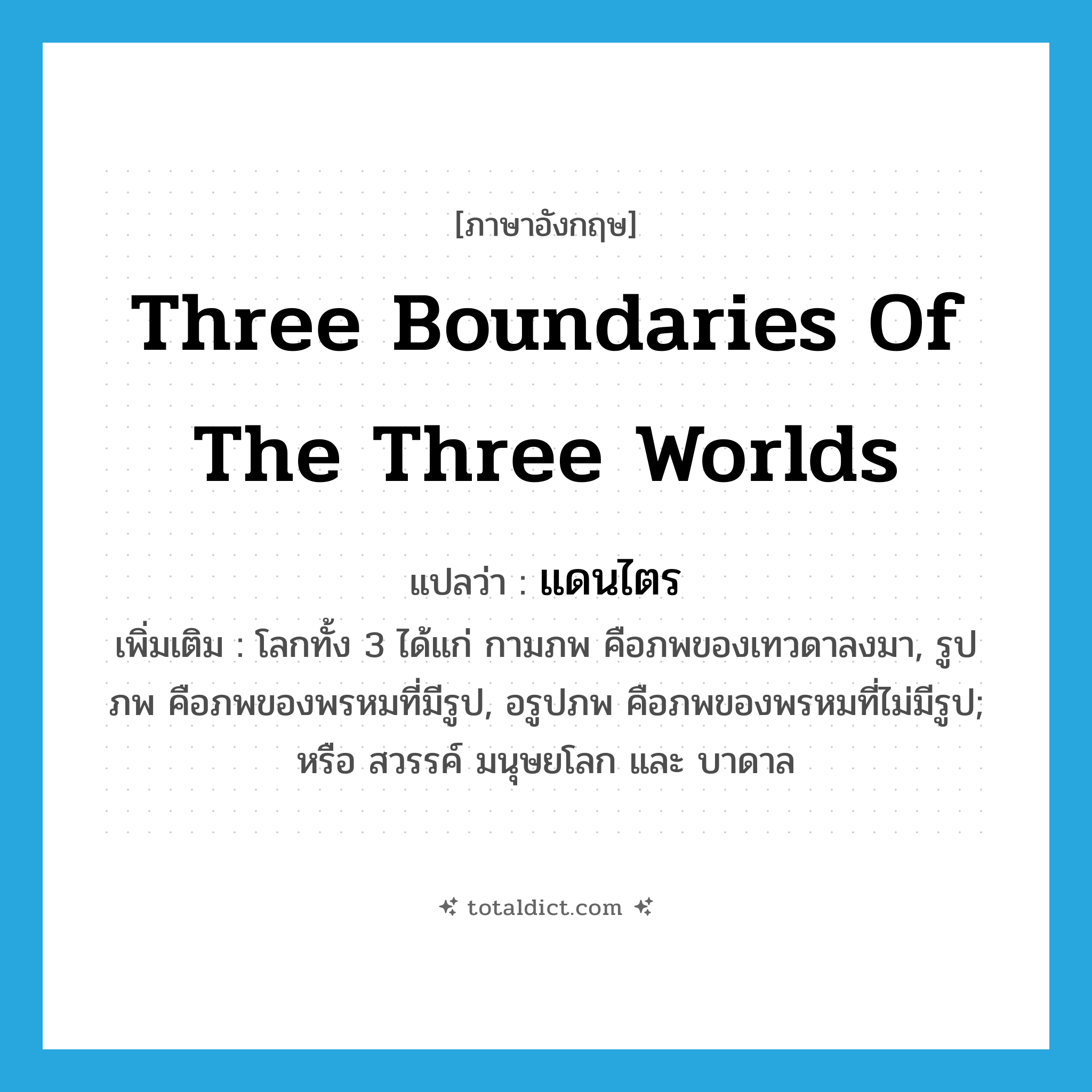 three boundaries of the three worlds แปลว่า?, คำศัพท์ภาษาอังกฤษ three boundaries of the three worlds แปลว่า แดนไตร ประเภท N เพิ่มเติม โลกทั้ง 3 ได้แก่ กามภพ คือภพของเทวดาลงมา, รูปภพ คือภพของพรหมที่มีรูป, อรูปภพ คือภพของพรหมที่ไม่มีรูป; หรือ สวรรค์ มนุษยโลก และ บาดาล หมวด N